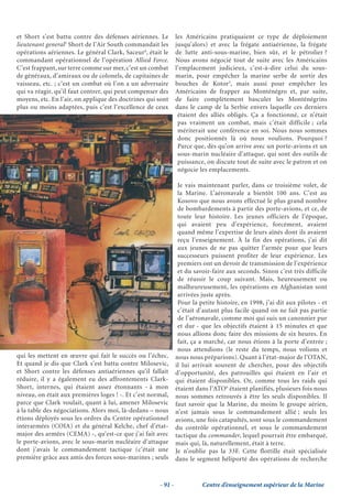 et Short s’est battu contre des défenses aériennes. Le         les Américains pratiquaient ce type de déploiement
lieutenant general3 Short de l’Air South commandait les        jusqu’alors) et avec la frégate antiaérienne, la frégate
opérations aériennes. Le général Clark, Saceur4, était le      de lutte anti-sous-marine, bien sûr, et le pétrolier ?
commandant opérationnel de l’opération Allied Force.           Nous avons négocié tout de suite avec les Américains
C’est frappant, sur terre comme sur mer, c’est un combat       l’emplacement judicieux, c’est-à-dire celui du sous-
de généraux, d’amiraux ou de colonels, de capitaines de        marin, pour empêcher la marine serbe de sortir des
vaisseau, etc. ; c’est un combat où l’on a un adversaire       bouches de Kotor5, mais aussi pour empêcher les
qui va réagir, qu’il faut contrer, qui peut compenser des      Américains de frapper au Monténégro et, par suite,
moyens, etc. En l’air, on applique des doctrines qui sont      de faire complètement basculer les Monténégrins
plus ou moins adaptées, puis c’est l’excellence de ceux        dans le camp de la Serbie envers laquelle ces derniers
                                                                étaient des alliés obligés. Ça a fonctionné, ce n’était
                                                                pas vraiment un combat, mais c’était difficile ; cela
                                                                mériterait une conférence en soi. Nous nous sommes
                                                                donc positionnés là où nous voulions. Pourquoi ?
                                                                Parce que, dès qu’on arrive avec un porte-avions et un
                                                                sous-marin nucléaire d’attaque, qui sont des outils de
                                                                puissance, on discute tout de suite avec le patron et on
                                                                négocie les emplacements.

                                                                Je vais maintenant parler, dans ce troisième volet, de
                                                                la Marine. L’aéronavale a bientôt 100 ans. C’est au
                                                                Kosovo que nous avons effectué le plus grand nombre
                                                                de bombardements à partir des porte-avions, et ce, de
                                                                toute leur histoire. Les jeunes officiers de l’époque,
                                                                qui avaient peu d’expérience, forcément, avaient
                                                                quand même l’expertise de leurs aînés dont ils avaient
                                                                reçu l’enseignement. À la fin des opérations, j’ai dit
                                                                aux jeunes de ne pas quitter l’armée pour que leurs
                                                                successeurs puissent profiter de leur expérience. Les
                                                                premiers ont un devoir de transmission de l’expérience
                                                                et du savoir-faire aux seconds. Sinon c’est très difficile
                                                                de réussir le coup suivant. Mais, heureusement ou
                                                                malheureusement, les opérations en Afghanistan sont
                                                                arrivées juste après.
                                                                Pour la petite histoire, en 1998, j’ai dit aux pilotes - et
                                                                c’était d’autant plus facile quand on ne fait pas partie
                                                                de l’aéronavale, comme moi qui suis un canonnier pur
                                                                et dur - que les objectifs étaient à 15 minutes et que
                                                                nous allions donc faire des missions de six heures. En
                                                                fait, ça a marché, car nous étions à la porte d’entrée ;
                                                                nous attendions (le reste du temps, nous volions et
qui les mettent en œuvre qui fait le succès ou l’échec.        nous nous préparions). Quant à l’état-major de l’OTAN,
Et quand je dis que Clark s’est battu contre Milosevic,        il lui arrivait souvent de chercher, pour des objectifs
et Short contre les défenses antiaériennes qu’il fallait       d’opportunité, des patrouilles qui étaient en l’air et
réduire, il y a également eu des affrontements Clark-          qui étaient disponibles. Or, comme tous les raids qui
Short, internes, qui étaient assez étonnants - à mon           étaient dans l’ATO6 étaient planifiés, plusieurs fois nous
niveau, on était aux premières loges ! -. Et c’est normal,     nous sommes retrouvés à être les seuls disponibles. Il
parce que Clark voulait, quant à lui, amener Milosevic         faut savoir que la Marine, du moins le groupe aérien,
à la table des négociations. Alors moi, là-dedans – nous       n’est jamais sous le commandement allié ; seuls les
étions déployés sous les ordres du Centre opérationnel         avions, une fois catapultés, sont sous le commandement
interarmées (COIA) et du général Kelche, chef d’état-          du contrôle opérationnel, et sous le commandement
major des armées (CEMA) -, qu’est-ce que j’ai fait avec        tactique du commander, lequel pourrait être embarqué,
le porte-avions, avec le sous-marin nucléaire d’attaque        mais qui, là, naturellement, était à terre.
dont j’avais le commandement tactique (c’était une             Je n’oublie pas la 33F. Cette flottille était spécialisée
première grâce aux amis des forces sous-marines ; seuls        dans le segment héliporté des opérations de recherche


                                                      - 91 -             Centre d’enseignement supérieur de la Marine
 