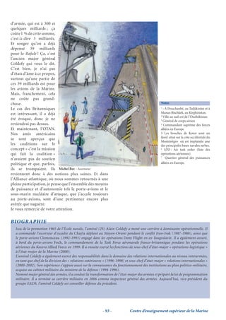 d’armée, qui est à 300 et
quelques milliards ; ça
coûte 1 % de cette somme,
c’est-à-dire 3 milliards.
Et songez qu’on a déjà
dépensé 39 milliards
pour le Rafale ! Ça, c’est
l’ancien major général
Coldefy qui vous le dit.
C’est bien, je n’ai pas
d’états d’âme à ce propos,
surtout qu’une partie de
ces 39 milliards est pour
les avions de la Marine.
Mais, franchement, cela
ne coûte pas grand-
chose.                                                                                             Notes
Le cas des Britanniques                                                                            1
                                                                                                     : À Douchanbé, au Tadjikistan et à
est intéressant, il a déjà                                                                         Manas-Bischkek, au Kirghizistan.
                                                                                                   2
                                                                                                     Ville au sud-est de l’Ouzbékistan
été évoqué, donc je ne                                                                             3
                                                                                                     Général de corps aérien
reviendrai pas dessus.                                                                             4
                                                                                                     Commandant suprême des forces
Et maintenant, l’OTAN.                                                                             alliées en Europe
Nos amis américains                                                                                5 Les bouches de Kotor sont un
                                                                                                   fjord situé sur la côte occidentale du
se sont aperçus que
                                                                                                   Monténégro où est implantée une
les coalitions sur le                                                                              des principales bases navales serbes.
concept « c’est la mission                                                                         6
                                                                                                      ATO : Air task order (liste des
qui fait la coalition »                                                                            opérations aériennes)
                                                                                                   7
n’avaient pas de soutien                                                                               Quartier général des puissances
politique et que, parfois,                                                                         alliées en Europe.
ils se trompaient. Ils Michel Bez - Ascenseur
reviennent donc à des notions plus saines. Et dans
l’Alliance atlantique, où nous sommes retournés à une
pleine participation, je pense que l’ensemble des moyens
de puissance et d’autonomie tels le porte-avions et le
sous-marin nucléaire d’attaque, que j’accole toujours
au porte-avions, sont d’une pertinence encore plus
avérée que naguère.
Je vous remercie de votre attention.


BIOGRAPHIE
  Issu de la promotion 1965 de l’École navale, l’amiral (2S) Alain Coldefy a mené une carrière à dominante opérationnelle. Il
  a commandé l’escorteur d’escadre du Chayla déployé au Moyen-Orient pendant le conflit Iran-Irak (1987-1988), ainsi que
  le porte-avions Clemenceau (1992-1993) engagé dans les opérations Deny Flight en ex-Yougoslavie. Il a également assuré,
  à bord du porte-avions Foch, le commandement de la Task Force aéronavale franco-britannique pendant les opérations
  aériennes du Kosovo Allied Force en 1999. Il a ensuite exercé les fonctions de sous-chef d’état-major « opérations-logistique »
  à l’état-major de la Marine (2000).
  L’amiral Coldefy a également exercé des responsabilités dans le domaine des relations internationales au niveau interarmées,
  en tant que chef de la division des « relations extérieures » (1996-1998) et sous-chef d’état-major « relations internationales »
  (2000-2002). Son expérience s’appuie aussi sur la connaissance du fonctionnement des institutions au plan politico-militaire,
  acquise au cabinet militaire du ministre de la défense (1994-1996).
  Nommé major général des armées, il a conduit la transformation de l’état-major des armées et préparé la loi de programmation
  militaire. Il a terminé sa carrière militaire en 2006 comme inspecteur général des armées. Aujourd’hui, vice-président du
  groupe EADS, l’amiral Coldefy est conseiller défense du président.




                                                            - 93 -            Centre d’enseignement supérieur de la Marine
 