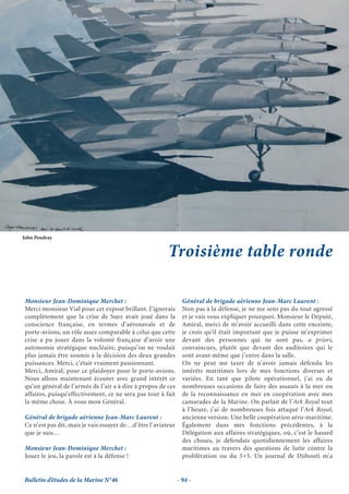 John Pendray


                                                         Troisième table ronde

 Monsieur Jean-Dominique Merchet :                               Général de brigade aérienne Jean-Marc Laurent :
 Merci monsieur Vial pour cet exposé brillant. J’ignorais        Non pas à la défense, je ne me sens pas du tout agressé
 complètement que la crise de Suez avait joué dans la            et je vais vous expliquer pourquoi. Monsieur le Député,
 conscience française, en termes d’aéronavale et de              Amiral, merci de m’avoir accueilli dans cette enceinte,
 porte-avions, un rôle assez comparable à celui que cette        je crois qu’il était important que je puisse m’exprimer
 crise a pu jouer dans la volonté française d’avoir une          devant des personnes qui ne sont pas, a priori,
 autonomie stratégique nucléaire, puisqu’on ne voulait           convaincues, plutôt que devant des auditoires qui le
 plus jamais être soumis à la décision des deux grandes          sont avant même que j’entre dans la salle.
 puissances. Merci, c’était vraiment passionnant.                On ne peut me taxer de n’avoir jamais défendu les
 Merci, Amiral, pour ce plaidoyer pour le porte-avions.          intérêts maritimes lors de mes fonctions diverses et
 Nous allons maintenant écouter avec grand intérêt ce            variées. En tant que pilote opérationnel, j’ai eu de
 qu’un général de l’armée de l’air a à dire à propos de ces      nombreuses occasions de faire des assauts à la mer ou
 affaires, puisqu’effectivement, ce ne sera pas tout à fait      de la reconnaissance en mer en coopération avec mes
 la même chose. À vous mon Général.                              camarades de la Marine. On parlait de l’Ark Royal tout
                                                                 à l’heure, j’ai de nombreuses fois attaqué l’Ark Royal,
 Général de brigade aérienne Jean-Marc Laurent :                 ancienne version. Une belle coopération aéro-maritime.
 Ce n’est pas dit, mais je vais essayer de…d’être l’aviateur     Également dans mes fonctions précédentes, à la
 que je suis…                                                    Délégation aux affaires stratégiques, où, c’est le hasard
                                                                 des choses, je défendais quotidiennement les affaires
 Monsieur Jean-Dominique Merchet :                               maritimes au travers des questions de lutte contre la
 Jouez le jeu, la parole est à la défense !                      prolifération ou du 5+5. Un journal de Djibouti m’a


Bulletin d’études de la Marine N°46                            - 94 -
 