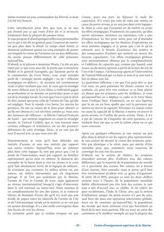 même nommé un jour commandant du Mistral, ce dont                  j’essaie, pour ma part, de dépasser le stade du
j’ai été très honoré.                                              capacitaire. N’y voyez pas tout de suite une remise en
                                                                   cause du porte-avions, je ne suis pas dans cette logique-
Cette introduction pour dire que non, je ne suis                   là. Mais je crois que l’essentiel est de mettre en avant
pas étonné par ce qui vient d’être dit et je m’inscris             les effets stratégiques. Finalement, les capacités, qu’elles
totalement dans la plupart des propos tenus.                       soient aériennes, terrestres ou maritimes, cela a peu
Je vous propose d’abord quelques réflexions personnelles           d’importance. Le but pour notre pays est d’atteindre
sur ce qui a été dit en général, puis j’essaierai de rentrer       les effets stratégiques sur les théâtres d’opérations où
un peu plus dans le détail. Le temps étant limité, je              nous sommes engagés, et je pense que c’est là qu’on
donnerai seulement quatre ou cinq exemples de points               reboucle avec le besoin d’existence des armées et
sur lesquels la vision de l’aviateur est un peu différente,        des composantes d’armées qui mettent en œuvre des
du moins perçue différemment de celle présentée                    moyens capacitaires. Ces effets stratégiques globaux
aujourd’hui.                                                       sont nécessairement obtenus par la complémentarité
D’abord, je m’adresse à monsieur Woets. J’ai été un peu            et l’addition de capacités qui, comme par hasard, sont
outré par ce que vous avez dit. Je pense que si monsieur           issues, ou du moins opèrent, à partir de la mer, du sol, de
Mallet et le général Georgelin, qui faisaient partie de            l’air et de l’espace. J’ai beaucoup apprécié l’intervention
la commission du Livre blanc, vous avait entendu                   de l’amiral Hébrard qui va dans ce sens et je suis tout à
parlé de « stratégie navale négligée » ou de « réflexion           fait en phase avec lui.
stratégique en déficit », ils auraient été extrêmement             La quatrième réflexion, c’est que l’on peut dire ce que
vexés et plus virulents que moi. Je crois que la stratégie         l’on veut, on peut présenter les choses comme on le
de notre défense avec le Livre blanc a réellement gagné            souhaite, on peut être très aviateur et se faire plaisir
en profondeur et en densité, en particulier pour ce qui            en disant que les aviateurs sont les meilleurs, je crois
est de la stratégie navale. Je crois que l’on n’a pas le droit     qu’aujourd’hui on a déplacé ce cadre et le Livre blanc
de dire, autant que pour celle de l’armée de l’air, qu’elle        nous l’indique bien. Finalement, on ne sera légitime
est négligée. Tout le monde s’est battu, les marins les            que là où on est bon, quelle que soit la personne qui
premiers. Ils ont eu raison de le faire pour obtenir ce            mettra en œuvre la capacité. Personne n’a jamais remis
qu’ils ont obtenu et c’est très bien comme ça. Vous avez           en cause la capacité de la Marine à mettre en œuvre le
des instances de réflexion - je félicite l’amiral François         porte-avions, ni l’utilité du porte-avions. Donc, il n’y
de Lastic - qui mettent largement en avant la stratégie            a pas de raisons de s’inquiéter de cette question, et je
navale, et l’amiral Coldefy, que je vois souvent dans              souhaite bien sûr que ce soit la même chose en ce qui
certains colloques et séminaires, est un des premiers              nous concerne.
défenseurs de cette stratégie. Donc, je ne suis pas du
tout d’accord avec ce que vous avez dit.                           Après ces quelques réflexions, je vais rentrer un peu
                                                                   plus dans le détail et sur les aspects plus opérationnels.
Deuxièmement, je crois qu’il faut défendre nos                     Je vais essayer de donner la vision des aviateurs, peut-
intérêts d’armée, et non nos intérêts par rapport                  être pas identique à la vôtre, mais qui mérite d’être
aux autres armées. Aujourd’hui, nous ne sommes                     entendue pour que, justement, nous essayions de
plus dans cette logique là, non pas parce que c’est la             converger les uns vers les autres.
mode de l’interarmées, mais par rapport au bénéfice                D’abord, sur la notion de théâtre, les aviateurs
opérationnel qu’on peut en obtenir. Je donnerai des                entendent souvent dire, d’ailleurs avec des valeurs
exemples de la façon dont je vois les choses et je crois           différentes, que la majorité de la population du monde
qu’il faut absolument sortir de la logique de milieux ;            vit à proximité des océans. Par nature, on a besoin
ils n’existent pas vraiment. Le milieu aérien est, par             d’une marine, bien entendu, mais je pense qu’il faut
nature, un milieu interarmées qui est largement                    être extrêmement prudent avec ce genre d’argument.
partagé. Il ne l’est pas seulement par la Marine,                  Si entre 50 et 80%, puisque ce sont les deux chiffres
l’armée de l’air et l’armée de terre, mais également               avancés tout à l’heure, de la population mondiale
au niveau interministériel lorsqu’il s’agit d’intervenir           habite effectivement pas très loin des océans, je suis
dans le ciel national ou outre-mer. Nous sommes là                 tout à fait d’accord avec ce chiffre. Si on enlève les
en complémentarité les uns des autres, et je remercie              pays occidentaux, l’Inde, la Chine, avec qui la notion
Olivier de Rostolan d’avoir dit qu’il n’y avait pas une            d’utilisation unique du porte-avions n’a pas de sens,
feuille de papier entre les objectifs de l’armée de l’air          sauf bien sûr dans une opération interarmées globale,
et de l’aéronautique navale en la matière, je ne vais pas          force est de constater qu’aujourd’hui, la population
en ajouter davantage. Il y a une réelle convergence dans           du monde qui nous intéresse n’est pas forcément au
nos façons de voir les choses.                                     bord de la mer, mais partout. Elle est aussi au cœur des
Le troisième point que je voulais évoquer est que                  continents et le meilleur exemple est que la plupart des


                                                          - 95 -             Centre d’enseignement supérieur de la Marine
 