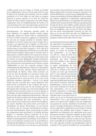 conflits actuels sont au Congo, au Tchad, au Soudan               en la matière, sinon la décision serait rapide. La base de
ou en Afghanistan. Cela ne veut pas dire qu’il n’y a pas          Manas représentait à peu près, lorsque je suis parti, 15 à
le Liban ou la Somalie, bien entendu. Tous les conflits           20% du PIB du pays, ce qui n’est pas négligeable. Pour ces
potentiels, et le Livre blanc les met bien en exergue,            raisons économiques, les bases déployées ont un intérêt
peuvent se passer partout et on doit les concevoir                qui dépasse largement la dimension opérationnelle.
comme tel. Donc chaque composante a son rôle, chaque              Même sur le plan humain, l’acceptabilité de l’opération
composante vient en complémentarité de l’autre, et je             conduite dans un pays proche est beaucoup plus grande
crois qu’il faut avoir une vision plus large, ouverte et ne       lorsque les forces sont visibles, qu’elles peuvent rentrer
pas se concentrer uniquement sur ce type d’argument.              en contact physique, humain avec les gens de la région.
                                                                  Pour les Kirghizes, cela n’a pas été facile d’accepter
Deuxièmement, j’ai beaucoup entendu parler de                     que des forces internationales viennent sur leur sol,
bases déployées. Je rappelle qu’elles existent depuis             mais ça n’a pas été facile non plus au Tadjikistan ou
longtemps, depuis les années 1920 et, généralement,               en Ouzbékistan. Toutes ces bases ont été construites à
les forces navales françaises, anglaises ou américaines           quelques semaines près dans toute la zone.
les ont mis en exergue pendant la Seconde Guerre
mondiale. Ce sont les marins qui sont à l’origine de ce           Le troisième point concerne la gestion
concept, c’est important de le rappeler. Le fait qu’il y          des opérations. Franchement, je ne
ait des difficultés à installer des bases déployées dans          me place pas en comparaison ou en
certains pays, je veux bien l’accepter, c’est le rôle de la       concurrence avec l’aéronautique
politique et de la diplomatie d’éliminer ces écueils. Mais        navale. La vision de l’armée de
enfin soyons honnêtes, depuis que le concept existe et            l’air aujourd’hui - et j’ai plaisir
depuis que les conflits existent, il n’y a pas eu un seul cas     à le dire ici - essaie de sortir d’un
où une opération a été perturbée par le fait qu’on n’ait          schéma où il y aurait une capacité
pu trouver un terrain déployable, installé à proximité,           dominante qui serait l’aéronef,
plus ou moins proche, du théâtre d’opérations. Et pour            pour faire simple, et des capacités
citer celui qui nous a été présenté tout à l’heure, à savoir      subordonnées qui viendraient
l’Afghanistan, je suis très concerné puisque j’étais              en appui systématique de cette
commandant du détachement à Manas et commandant                   capacité dominante. On essaie de
en second de la base aérienne franco-américaine et                sortir de ce schéma et d’en mettre
internationale de Manas. Nous étions présents sur                 en place un autre qui montrerait
le site au mois de décembre, les premiers avions sont             qu’il y a des capacités qui peuvent
arrivés au mois de février et nous avons commencé                 être centrales, à un moment donné
les opérations dès le mois de mars. Il n’y a pas eu de            et dans un contexte précis, et des
difficultés majeures, décembre – février c’est quand              capacités périphériques qui peuvent
même très peu. J’accorde que si nous disposons d’un               être, selon le contexte, centrales ou
porte-avions à proximité et que l’urgence fait que ce             périphériques. L’avion n’est pas le
n’est pas en deux mois, mais en une semaine que l’on              seul centre d’intérêt de l’armée de
doit opérer, bien entendu, on a une preuve flagrante de           l’air aujourd’hui ; c’est un centre
l’intérêt d’avoir un porte-avions et je suis le premier à         d’intérêt important et historique,
le défendre. Les bases déployées ont un autre intérêt - il        qui le demeurera longtemps, bien
faut sortir du cadre uniquement opérationnel - elles ont          entendu, mais ce n’est pas le seul. Le
le pouvoir de mettre en place des vecteurs opérationnels.         solaire en est un, le Command and Control également.
C’est une contrainte que vous reconnaissez : sur un               Aujourd’hui, il n’y a pas d’opérations aériennes sans
porte-avions vous ne pouvez pas mettre de ravitailleurs.          espace et la gestion des satellites n’est pas simplement
Les avions décollant des porte-avions ont besoin de               une gestion de services satellitaires de données. C’est
ravitailleurs, de guerre électronique, ils ont besoins            aussi le montage d’opérations aériennes qui se fait en
de vecteurs qui ne sont pas nécessairement français,              tenant compte de la combinaison à un instant T, calculé
qui sont internationaux. Nous avons besoin de toutes              en seconde, des satellites dans l’espace. L’espace est
ces composantes pour participer à la bataille aérienne            également une dimension très importante pour nous,
globale. Le troisième facteur important de la base                ainsi que le soutien. J’ai plaisir à rappeler ici que l’armée
déployée est son caractère politique, son caractère en            de l’air était l’armée pilote du soutien de l’opération
matière de développement économique. Il est évident et            EUFOR-Tchad-RCA, achevée au mois de mars dernier,
on l’a vu ces dernières semaines avec le cas de Manas et          pour l’ensemble de la coalition de l’Union européenne.
l’hésitation des Kirghizes à conserver cette base sur leur        Il y a des capacités centrales ou périphériques selon le
sol. On sait très bien que ce ne sont pas eux qui décident        contexte et l’on essaie de travailler avec cet ensemble en


Bulletin d’études de la Marine N°46                             - 96 -
 