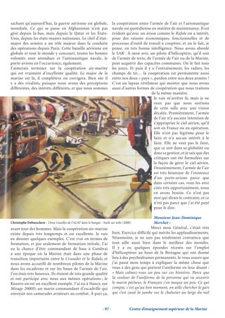 sachant qu’aujourd’hui, la guerre aérienne est globale,         la coopération entre l’armée de l’air et l’aéronautique
mondiale. Ce qui se passe en Afghanistan n’est pas              navale est quotidienne en matière de maintenance. Il est
géré depuis là-bas, mais depuis le Qatar et les États-          évident qu’avec un avion comme le Rafale on a intérêt,
Unis, depuis les états-majors nationaux. Le chef d’état-        pour des raisons économiques, fonctionnelles et de
major des armées a un rôle majeur dans la conduite              processus d’outil de travail à coopérer, et on le fait, je
des opérations depuis Paris. Cette bataille aérienne est        pense, en très bonne intelligence. Nous avons abordé
globale et tout le monde y concourt, toutes les bonnes          le SAR1. À mon avis, un pilote d’hélicoptère, qu’il soit
volontés sont attendues et l’aéronautique navale, le            de l’armée de terre, de l’armée de l’air ou de la Marine,
porte-avions en l’occurrence, également.                        peut acquérir des capacités communes. On le fait tous
J’aimerais terminer sur la coopération air-marine               les jours. Et puis il y a l’entraînement, les radars, les
qui est vraiment d’excellente qualité. Le major de la           champs de tir… la coopération est permanente aussi
marine est là, il complétera ou corrigera. Bien sûr il          entre nos deux « pays », pardon entre nos deux armées !
y a des rivalités, puisque nous avons des perceptions           C’est un lapsus révélateur qui montre que nous avons
différentes, des intérêts différents, et que nous sommes        aussi d’autres formes de coopération que nous traitons
                                                                                        de la même manière.
                                                                                         Je vais m’arrêter là, mais je ne
                                                                                         veux pas que nous sortions
                                                                                         de cette salle avec une vision
                                                                                         décalée. Premièrement, l’armée
                                                                                         de l’air n’a aucune intention de
                                                                                         s’approprier le ciel aérien, qu’il
                                                                                         soit en France ou en opération.
                                                                                         Elle n’est pas légitime pour le
                                                                                         faire et n’a aucun intérêt à le
                                                                                         faire. Elle ne veut pas le faire,
                                                                                         que ce soit dans sa globalité ou
                                                                                         dans sa gestion, et je sais que des
                                                                                         critiques ont été formulées sur
                                                                                         la façon de gérer le ciel aérien.
                                                                                         Deuxièmement, l’armée de l’air
                                                                                         est très heureuse de l’existence
                                                                                         d’un porte-avions parce que
                                                                                         dans certains cas, vous les avez
                                                                                         cités très opportunément, nous
                                                                                         en avons besoin. Ce n’est pas
                                                                                         moi qui dirais le contraire, et ce
                                                                                         n’est pas parce que j’ai été payé
                                                                                         pour le dire.

                                                                                          Monsieur Jean-Dominique
Christophe Debusschere - Deux Gazelles de l’ALAT dans le hangar - huile sur toile (2000)  Merchet :
avant tout des hommes. Mais la coopération air-marine                                    Merci mon Général, c’était très
existe depuis très longtemps et est excellente. Je vais bien. Exercice difficile qui mérite les applaudissements.
en donner quelques exemples. C’est vrai en termes de Néanmoins, je ne suis pas totalement convaincu que
formation, et pas seulement de formation initiale. J’ai tout aille aussi bien dans le meilleur des mondes.
eu la chance d’être commandant de base à Cambrai Il y a eu quelques épisodes récents sur l’emploi
à une époque où la Marine était dans une phase de d’hélicoptères au bout de la Bretagne qui ont donné
transition importante entre le Crusader et le Rafale, et lieu à des psychodrames permanents. Je vous assure que
nous avons accueilli de nombreux pilotes de la Marine j’ai passé mon temps à expliquer la même chose que
dans les escadrons et sur les bases de l’armée de l’air. vous à des gens qui portent l’uniforme en leur disant :
J’en étais très heureux. Ils étaient de très grande qualité « Mais calmez-vous un peu sur ces histoires. Parce que
et ont participé avec nous aux mêmes opérations ; le la couleur de l’uniforme de la personne qui va secourir
Kosovo en est un excellent exemple. J’ai eu à Nancy, sur le marin pêcheur, le Français s’en moque un peu. Ce qui
Mirage 2000D, un marin commandant d’escadrille qui compte, c’est qu’au bon moment, on aille chercher le gars
envoyait nos camarades aviateurs au combat. À part ça, qui s’est cassé la jambe sur le chalutier au large du rail


                                                       - 97 -             Centre d’enseignement supérieur de la Marine
 