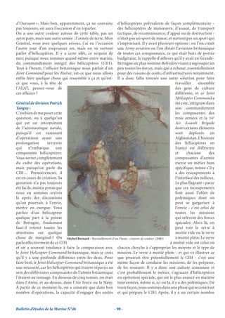 d’Ouessant ». Mais bon, apparemment, ça ne convainc         d’hélicoptères polyvalents de façon complémentaire -
pas toujours, on aura l’occasion d’en reparler.             des hélicoptères de manœuvre, d’assaut, de transport
On a une autre couleur autour de cette table, pas un        tactique, de reconnaissance, d’appui ou de destruction -
autre pays, mais une autre armée : l’armée de terre. Mon    n’était pas un sport de masse, et surtout pas un sport qui
Général, vous avez quelques avions, j’ai eu l’occasion      s’improvisait. Il y avait plusieurs options : ou l’on créait
l’autre jour d’en emprunter un, mais on va surtout          une Army aviation ou l’on dotait l’aviation britannique
parler d’hélicoptères. Il y a cette idée, ce serpent de     de toutes ces composantes, ce qui était hors de portée
mer, puisque nous sommes quand même entre marins,           budgétaire. Je rappelle d’ailleurs qu’il y avait en Grande-
du commandement intégré des hélicoptères (CIH).             Bretagne un plan nommé Belvedere visant à regrouper un
Tout à l’heure, l’officier britannique nous parlait d’un    peu toutes les forces, mais qui a échoué, essentiellement
Joint Command pour les Harier, est-ce que nous allons       pour des raisons de coûts, d’infrastructures notamment.
enfin faire quelque chose qui ressemble à ça et qu’est-     Il a donc fallu trouver une autre solution pour faire
ce que vous, à la tête de                                                                       travailler     ensemble
l’ALAT, pensez-vous de                                                                          des gens de culture
ces affaires ?                                                                                  différente, et ce Joint
                                                                                                Helicopter Command a
Général de division Patrick                                                                     été crée, intégrant dans
Tanguy :                                                                                        son commandement
C’est bien de me poser cette                                                                    les composantes des
question, ou à quelqu’un                                                                        trois armées et la 16e
qui est un intermittent                                                                         Air Assault Brigade
de l’aéronautique navale,                                                                       dont certains éléments
puisqu’il est rarement                                                                          sont déployés en
d’opérations ayant une                                                                          Afghanistan. L’histoire
prolongation         terrestre                                                                  des hélicoptères en
qui     n’embarque        une                                                                   France est différente
composante hélicoptères.                                                                        et     chacune       des
Vous sortez complètement                                                                        composantes d’armée
du cadre des opérations,                                                                        exerce un métier bien
mais puisqu’on parle du                                                                         spécifique, même s’il y
CIH… Premièrement, il                                                                           a des recoupements à
est en cours de création. Sa                                                                    l’interface des milieux.
gestation n’a pas toujours                                                                      Le plus flagrant - parce
été facile, mais je pense que                                                                   que ces recoupements
nous en sommes arrivés                                                                          font aussi l’objet de
là après des discussions                                                                        polémiques dont on
qu’on pourrait, à l’envie,                                                                      peut se gargariser à
mettre en exergue. Vous                                                                         l’envie - c’est celui de
parliez d’un hélicoptère                                                                        toutes les missions
quelque part à la pointe                                                                        qui relèvent des forces
de Bretagne, finalement                                                                         spéciales. Alors là, on
faut-il retenir toutes les                                                                      peut voir le verre à
attentions sur quelque                                                                          moitié vide ou le verre
chose de marginal ? On Michel Bernard - Ravitaillement d’un Puma - crayons de couleur (2000)    à moitié plein. Le verre
parle effectivement de ce CIH                                                                à moitié vide est celui où
et on a souvent tendance à faire la comparaison avec chacun cherche à s’approprier les moyens et le type de
le Joint Helicopter Command britannique, mais je crois mission. Le verre à moitié plein - et qui va illustrer ce
qu’il y a une profonde différence entre les deux. Pour que pourrait être potentiellement le CIH - c’est une
faire bref, le Joint Helicopter Command britannique a été même façon de conduire les missions, de les préparer,
une nécessité, car les hélicoptères qui étaient répartis au de les soutenir. Il y a donc une culture commune et
sein des différentes composantes de l’armée britannique c’est probablement le métier, s’agissant d’hélicoptères
l’étaient au tonnage. En dessous de cinq tonnes, on était en opération spéciale, qui est le plus avancé en matière
dans l’Army, et au-dessus, dans l’Air Force ou la Navy. interarmées, même si, ici ou là, il y a des polémiques. De
À partir de ce moment-là, on a constaté que dans bon toute façon, nous sommes dans une phase qui se construit
nombre d’opérations, la capacité d’engager des unités et qui prépare le CIH. Après, il y a un certain nombre


Bulletin d’études de la Marine N°46                        - 98 -
 