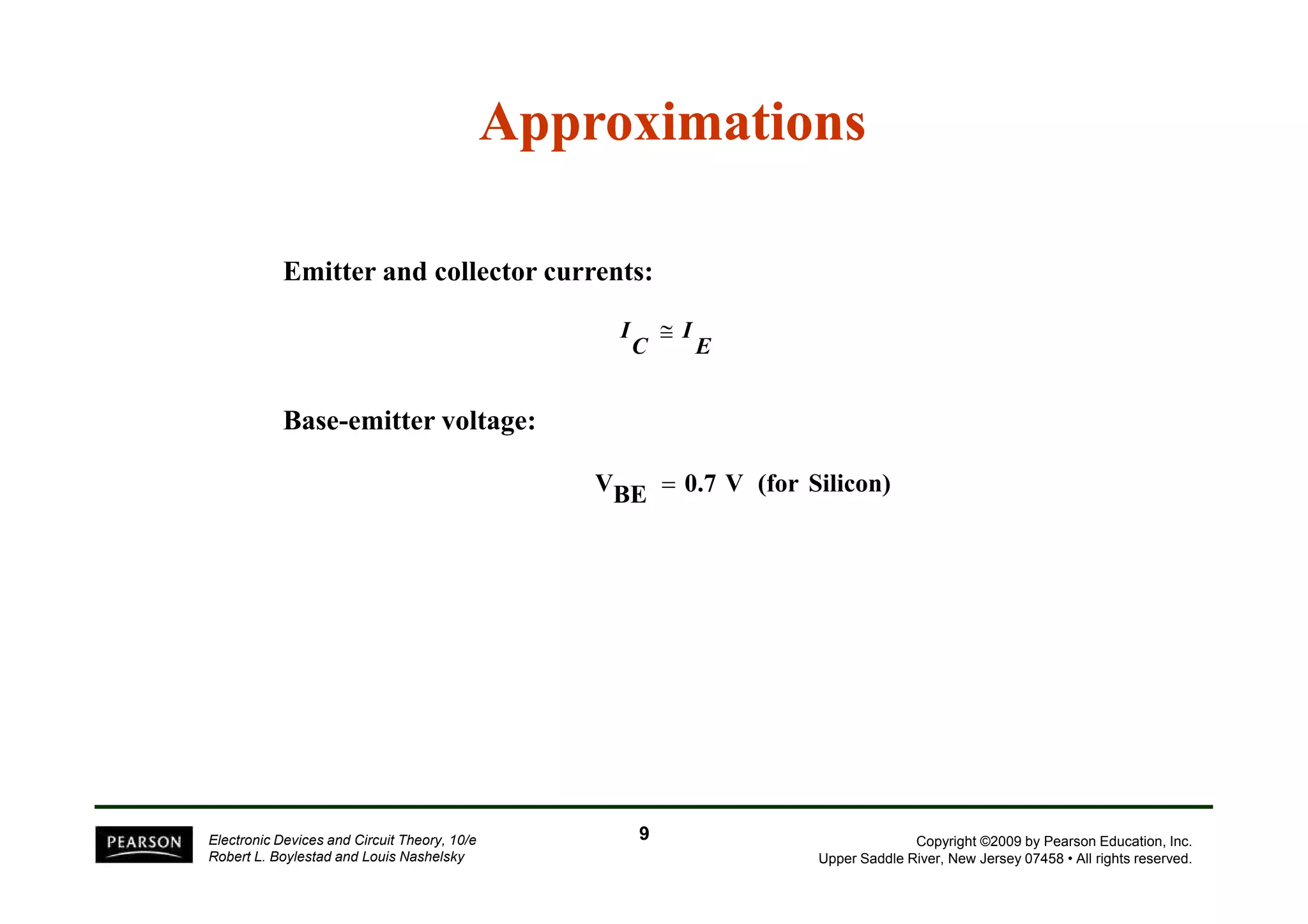 E
I
C
I ≅
Approximations
Approximations
Emitter and collector currents:
Base-emitter voltage:
Copyright ©2009 by Pearson Education, Inc.
Upper Saddle River, New Jersey 07458 • All rights reserved.
Electronic Devices and Circuit Theory, 10/e
Robert L. Boylestad and Louis Nashelsky
Silicon)
(for
V
0.7
BE
V =
9
9
 