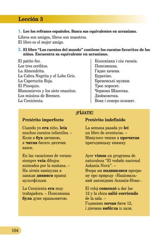 Lección 3
104
1.	Lee los refranes españoles. Busca sus equivalentes en ucraniano.
Libros son amigos, libros son maestros.
El libro es el mejor amigo.
2.	El libro “Los cuentos del mundo” contiene los cuentos favo­ritos de los
niños. Encuentra su equivalente en ucraniano.
El patito feo.	 Білосніжка і сім гномів.
Los tres cerditos.	 Попелюшка.
La Almendrita.	 Гидке каченя.
La Cabra Negrita y el Lobo Gris.	 Буратіно.
La Caperucita Roja.	 Бременські музики.
El Pinoquio.	 Троє поросят.
Blancanieves y los siete enanitos.	 Червона Шапочка.
Los músicos de Bremen.	 Дюймовочка.
La Cenicienta.	 Вовк і семеро козенят.
¡FÍJATE!
Pretérito imperfecto	 Pretérito indefinido
Cuando yo era niño, leía 	 La semana pasada yo leí
muchos cuentos infantiles. –	 un libro de aventuras. –
Коли я був дитиною, 	 Минулого тижня я прочитав
я читав багато дитячих	 пригодницьку книжку.
казок.
En las vacaciones de verano 	 Ayer vimos un programa de
siempre veía dibujos	 naturaleza “El vedado nacional
animados por la mañana. –	 Askania Nova”. –
На літніх канікулах я	 Вчора ми подивилися програ
завжди дивився вранці 	 му про природу «Національ
мультфільми.	 ний заповідник АсканіяНова».
La Cenicienta era muy	 El reloj comenzó a dar las
trabajadora. – Попелюшка	 12 y la chica salió сorriendo
була дуже працьовитою.	 de la sala. –
	 Годинник почав бити 12,
	 і дівчина вибігла із зали.
 