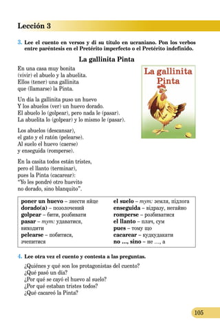 Lección 3
105
3.	Lee el cuento en versos y di su título en ucraniano. Pon los verbos
entre paréntesis en el Pretérito imperfecto o el Pretérito indefinido.
La gallinita Pinta
En una casa muy bonita
(vivir) el abuelo y la abuelita.
Ellos (tener) una gallinita
que (llamarse) la Pinta.
Un día la gallinita puso un huevo
Y los abuelos (ver) un huevo dorado.
El abuelo lo (golpear), pero nada le (pasar).
La abuelita lo (golpear) y lo mismo le (pasar).
Los abuelos (descansar),
el gato y el ratón (pelearse).
Al suelo el huevo (caerse)
y enseguida (romperse).
En la casita todos están tristes,
pero el llanto (terminar),
pues la Pinta (cacarear):
“Yo les pondré otro huevito
no dorado, sino blanquito”.
poner un huevo – знести яйце
dorado(a) – позолочений
golpear – бити, розбивати
pasar – тут: удаватися,
виходити
pelearse – побитися,
зчепитися
el suelo – тут: земля, підлога
enseguida – відразу, негайно
romperse – розбиватися
el llanto – плач, сум
pues – тому що
cacarear – кудкудакати
no …, sino – не …, а
4.	Lee otra vez el cuento y contesta a las preguntas.
¿Quiénes y qué son los protagonistas del cuento?
¿Qué pasó un día?
¿Por qué se cayó el huevo al suelo?
¿Por qué estaban tristes todos?
¿Qué cacareó la Pinta?
 