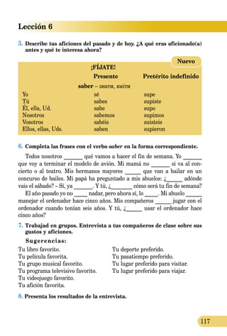 Lección 6
117
5.	Describe tus aficiones del pasado y de hoy. ¿A qué eras aficio­­na­do(a)
antes y qué te interesa ahora?
¡FÍJATE!
	 Presente	 Pretérito indefinido
	 saber – знати, вміти
Yo 	 sé	 supe
Tú 	 sabes	 supiste
Él, ella, Ud.	 sabe	 supo
Nosotros 	 sabemos	 supimos
Vosotros 	 sabéis	 suisteis
Ellos, ellas, Uds.	 saben 	 supieron
Nuevo
6.	Completa las frases con el verbo saber en la forma correspon­diente.
Todos nosotros _______ qué vamos a hacer el fin de semana. Yo _______
que voy a terminar el modelo de avión. Mi mamá no _______ si va al con­
cierto o al teatro. Mis hermanos mayores ______ que van a bailar en un
concurso de bailes. Mi papá ha preguntado a mis abuelos: ¿______ adónde
vais el sábado? – Sí, ya _______. Y tú, ¿________ cómo será tu fin de semana?
El año pasado yo no _____ nadar, pero ahora sí, lo _____. Mi abuelo ______
manejar el ordenador hace cinco años. Mis compañeros ______ jugar con el
ordenador cuando tenían seis años. Y tú, ¿______ usar el ordenador hace
cinco años?
7.	Trabajad en grupos. Entrevista a tus compañeros de clase sobre sus
gustos y aficiones.
Sugerencias:
Tu libro favorito.	 Tu deporte preferido.
Tu película favorita.	 Tu pasatiempo preferido.
Tu grupo musical favorito.	 Tu lugar preferido para visitar.
Tu programa televisivo favorito.	 Tu lugar preferido para viajar.
Tu videojuego favorito.	
Tu afición favorita.	
8. Presenta los resultados de la entrevista.
 