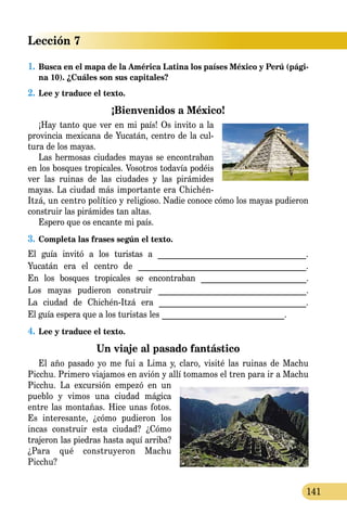 Lección 7
141
1.	Busca en el mapa de la América Latina los países México y Perú (pági-
na 10). ¿Cuáles son sus capitales?
2.	Lee y traduce el texto.
¡Bienvenidos a México!
¡Hay tanto que ver en mi país! Os invito a la
provincia mexicana de Yucatán, centro de la cul­
tura de los mayas.
Las hermosas ciudades mayas se encontraban
en los bosques tropicales. Vosotros todavía podéis
ver las ruinas de las ciudades y las pirámides
mayas. La ciudad más importante era Chichén-
Itzá, un centro político y religioso. Nadie conoce cómo los mayas pudieron
construir las pirámides tan altas.
Espero que os encante mi país.
3.	Completa las frases según el texto.
El guía invitó a los turistas a _____________________________________.
Yucatán era el centro de _________________________________________.
En los bosques tropicales se encontraban __________________________.
Los mayas pudieron construir ____________________________________.
La ciudad de Chichén-Itzá era ____________________________________.
El guía espera que a los turistas les ______________________________.
4.	Lee y traduce el texto.
Un viaje al pasado fantástico
El año pasado yo me fui a Lima y, claro, visité las ruinas de Machu
Picchu. Primero viajamos en avión y allí tomamos el tren para ir a Machu
Picchu. La excur­sión empezó en un
pueblo y vimos una ciudad mágica
entre las montañas. Hice unas fotos.
Es interesante, ¿cómo pudieron los
incas construir esta ciudad? ¿Cómo
trajeron las piedras hasta aquí arriba?
¿Para qué construyeron Machu
Picchu?
 