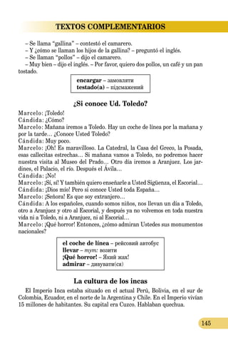 145
TEXTOS COMPLEMENTARIOS
– Se llama “gallina” – contestó el camarero.
– Y ¿cómo se llaman los hijos de la gallina? – preguntó el inglés.
– Se llaman “pollos” – dijo el camarero.
– Muy bien – dijo el inglés. – Por favor, quiero dos pollos, un café y un pan
tostado.
encargar – замовляти
testado(a) – підсмажений
¿Si conoce Ud. Toledo?
Marcelo: ¡Toledo!
Cándida: ¿Cómo?
Marcelo: Mañana iremos a Toledo. Hay un coche de línea por la mañana y
por la tarde… ¿Conoce Usted Toledo?
Cándida: Muy poco.
Marcelo: ¡Oh! Es maravilloso. La Catedral, la Casa del Greco, la Posada,
esas callecitas estrechas… Si mañana vamos a Toledo, no podremos hacer
nuestra visita al Museo del Prado… Otro día iremos a Aranjuez. Los jar­
dines, el Palacio, el río. Después el Ávila…
Cándida: ¡No!
Marcelo: ¡Sí, sí! Y también quiero enseñarle a Usted Sigüenza, el Escorial…
Cándida: ¡Dios mío! Pero si conoce Usted toda España…
Marcelo: ¡Señora! Es que soy extranjero…
Cándida: A los españoles, cuando somos niños, nos llevan un día a Toledo,
otro a Aranjuez y otro al Escorial, y después ya no volvemos en toda nuestra
vida ni a Toledo, ni a Aranjuez, ni al Escorial…
Marcelo: ¡Qué horror! Entonces, ¿cómo admiran Ustedes sus monumentos
nacionales?
el coche de línea – рейсовий автобус
llevar – тут: возити
¡Qué horror! – Який жах!
admirar – дивувати(ся)
La cultura de los incas
El Imperio Inca estaba situado en el actual Perú, Bolivia, en el sur de
Colombia, Ecuador, en el norte de la Argentina y Chile. En el Imperio vivían
15 millones de habitantes. Su capital era Cuzco. Hablaban quechua.
 