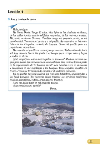 Lección 4
161
3.	Lee y traduce la carta.
Hola, amigos:
Me llamo Denís. Tengo 13 años. Vivo lejos de las ciudades ruidosas,
de las calles bonitas con los edificios muy altos, de los teatros y museos.
Mi pat­ria se llama Ucrania. También tengo mi pequeña patria, es mi
pueblo natal. Yo amo a mi patria y a mi pueblo. Se encuentra en las mon-
tañas de los Cárpatos, rodeado de bosques. Cerca del pueblo pasa un
pequeño río montañoso.
Me encanta mi pueblo en verano y en primavera. Todo está verde, hace
sol, hay muchas flores. Me gusta ir al bosque para recoger setas y bayas
y nadar en el río.
¡Qué magníficos están los Cárpatos en invierno! Muchos turistas lle-
gan para pasar las vacaciones en las montañas. Mis vecinos toman parte
en la organización de “el turismo rural”. Los turistas viven en sus casas
y descansan en las montañas y los bosques. Ellos esquían, montan en
trineo. Pronto se terminará de construir el teleférico moderno.
En mi pueblo hay una escuela, un cine, una biblioteca, unas tiendas y
un hotel pequeño. En nuestras casas tenemos los servicios modernos:
teléfono, televisores, vídeos, ordenadores, Internet.
A mí me gusta vivir en mi pequeña patria.
¡Bienvenidos a mi pueblo!
Denís.
 
