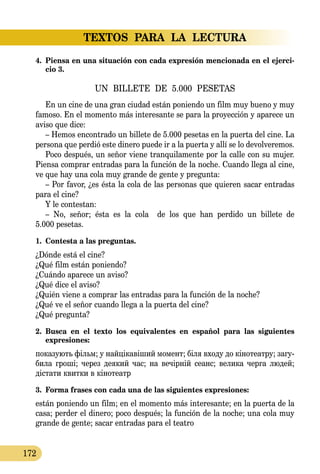TEXTOS PARA LA LECTURA
172
4.	 Piensa en una situación con cada expresión mencionada en el ejerci-
cio 3.
UN BILLETE DE 5.000 PESETAS
En un cine de una gran ciudad están poniendo un film muy bueno y muy
famoso. En el momento más interesante se para la proyección y aparece un
aviso que dice:
– Hemos encontrado un billete de 5.000 pesetas en la puerta del cine. La
persona que perdió este dinero puede ir a la puerta y allí se lo devolveremos.
Poco después, un señor viene tranquilamente por la calle con su mujer.
Piensa comprar entradas para la función de la noche. Cuando llega al cine,
ve que hay una cola muy grande de gente y pregunta:
– Por favor, ¿es ésta la cola de las personas que quieren sacar entradas
para el cine?
Y le contestan:
– No, señor; ésta es la cola de los que han perdido un billete de
5.000 pesetas.
1.	 Contesta a las preguntas.
¿Dónde está el cine?
¿Qué film están poniendo?
¿Cuándo aparece un aviso?
¿Qué dice el aviso?
¿Quién viene a comprar las entradas para la función de la noche?
¿Qué ve el señor cuando llega a la puerta del cine?
¿Qué pregunta?
2.	 Busca en el texto los equivalentes en español para las siguientes 
expresiones:
по­ка­зу­ють фільм; у найцікавіший мо­мент; біля входу до кіно­­те­­ат­ру; за­гу­
би­ла гроші; че­рез де­я­кий час; на вечірній се­анс; ве­ли­ка чер­га лю­дей;
діста­ти квит­ки в кіно­те­атр
3.	 Forma frases con cada una de las siguientes expresiones:
están poniendo un film; en el momento más interesante; en la puerta de la
casa; perder el dinero; poco después; la función de la noche; una cola muy
grande de gente; sacar entradas para el teatro
 