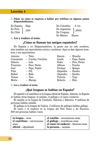 18
Lección 4
3.	Fíjate en cómo se empieza a hablar por teléfono en algunos países
hispanohablantes.
En España: Diga. 				 En Colombia: A ver.
En Perú
¡Aló!	
			 En Argentina
¡Hola!
En Chile					 En Uruguay
						 En México:	 Bueno.
4.	 Lee y traduce el texto.
¿Cómo se llaman tus amigos españoles?
En España y en Hispanoamérica, la gente usa no sólo nombres,
sino también sus equivalentes cortos y cariñosos. Aquí se dan algunos nom­
bres y sus equivalentes.
Antonio	 – Toño
Concepción	 – Concha, Conchita
Dolores	 – Lola
Francisco	 – Paco, Pacho
José	 – Pepe, Pepito
Pilar	 – Pili
Rafael	 – Rafa
Teresa	 – Tere
María	 – Maruja
Ramón	 – Moncho
Josefa	 – Pepa, Pepita
Pedro	 – Pero, Perico
Alfonso	 – Poncho
Enrique	 – Quique
Alejandra	 – Sandra
Alejandro	 – Sandro
Victoria	 – Toya
Roberto	 – Beto
5.	Lee y traduce el texto.
¿Qué lenguas se hablan en España?
El español o el castellano es la lengua oficial de España. Además, en España
se hablan otras lenguas: el catalán, el gallego y el vasco (euskera).
El catalán es la lengua de Cataluña, Valencia y Baleares. 9 millones de
personas hablan catalán.
El gallego es la lengua de Galicia. 3 millones de gallegos hablan gallego.
El vasco o el euskera es la lengua del País Vasco y de Navarra.
500 mil personas hablan vasco.
la lengua – мова
el castellano – кастильська
мова
oficial – офіційний
el catalán – каталанська мова
el gallego – галісійська мова
el vasco (el euskera) – баскська мова
la persona – людина
 
