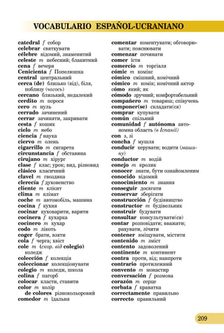 VOCABULARIO ESPAÑOL-UCRANIANO
209
catedral f собор
celebrar святкувати
célebre  відомий, знаменитий
celeste m небесний; блакитний
cena f вечеря
Cenicienta f Попелюшка
central  центральний
cerca (de) близько (від), біля,
поблизу (чогось)
cercano  близький, недалекий
cerdito m порося
cero m нуль
cerrado зачинений
cerrar  зачиняти, закривати
cesta f кошик
cielo m небо
ciencia f наука
ciervo m олень
cigarrillo m сигарета
circunstancia f обставина
cirujano m хірург
clase f клас; урок; вид, різновид
clásico  класичний
clavel m гвоздика
clerecía f духовенство
cliente m клієнт
clima m клімат
coche m автомобіль, машина
cocina  f кухня
cocinar  куховарити, варити
cocinera f кухарка
cocinero m кухар
codo m лікоть
coger брати, взяти
cola f черга; хвіст
cole  m (скор. від colegio)   
коледж
colección f колекція
coleccionar колекціонувати
colegio  m коледж, школа
colina f пагорб
colocar  класти, ставити
color m колір 
de colores  різнокольоровий
comedor m їдальня
comentar  коментувати; обго­ворю­
вати; пояснювати
comenzar починати
comer їсти
comercio m торгівля
cómic m комікс
cómico  смішний, комічний
cómico m комік; комічний актор
cómo  який; як
cómodo зручний; комфортабельний
compañero m товариш; співучень
componer(se)  складати(ся)
comprar  купувати
común  спільний
comunidad  f autónoma авто­
номна область (в Іспанії)
con з, зі
concha f мушля
conducir  керувати; водити (маши-
ну)
conductor m водій
conejo m кролик
conocer  знати, бути ознайомленим
conocido  відомий
conocimiento m знання
conseguir  досягати
conservar  зберігати
construcción f будівництво
constructor m будівельник
construir  будувати
consultar  консультувати(ся)
contar  розповідати; вважати;
рахувати, лічити
contener  вміщувати, містити
contenido m зміст
contento  задоволений
continente m континент
contra  проти, від; навпроти
contrario  протилежний
convento m монастир
conversación f розмова
corazón m серце
corbata f краватка
correctamente правильно
correcto  правильний
 