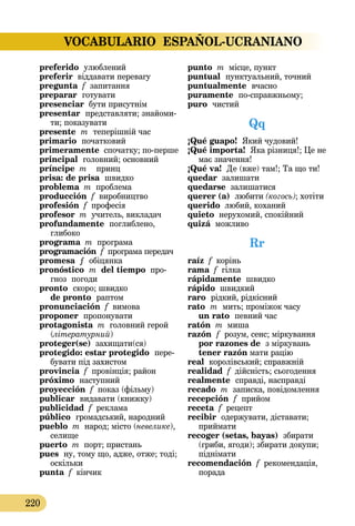 VOCABULARIO ESPAÑOL-UCRANIANO
220
preferido  улюблений
preferir віддавати перевагу
pregunta f запитання
preparar готувати
presenciar бути присутнім
presentar представляти; знайоми­
ти; показувати
presente  m  теперішній час
primario початковий
primeramente спочатку; по-перше
principal головний; основний
príncipe m принц
prisa: de prisa швидко
problema m проблема
producción f виробництво
profesión f професія
profesor m учитель, викладач
profundamente поглиблено,
глибоко
programa m програма
programación f програма передач
promesa ƒ обіцянка
pronóstico  m del tiempo про­
гноз погоди
pronto скоро; швидко
de pronto раптом
pronunciación f вимова
proponer пропонувати
protagonista m головний герой
(літературний)
proteger(se) захищати(ся)
protegido: estar protegido пере­­
бувати під захистом
provincia f провінція; район
próximo  наступний
proyección f показ (фільму)
publicar  видавати (книжку)
publicidad f реклама
público громадський, народний
pueblo m народ; місто (невелике),
селище
puerto m порт; пристань
pues ну, тому що, адже, отже; тоді;
оскільки
punta f кінчик
punto m місце, пункт
puntual пунктуальний, точний
puntualmente вчасно
puramente по-справжньому;
puro  чистий
Qq
¡Qué guapo! Який чудовий!
¡Qué importa! Яка різниця!; Це не
має значення!
¡Qué va! Де (вже) там!; Та що ти!
quedar залишати 
quedarse залишатися
querer (a)  любити (когось); хотіти
querido любий, коханий
quieto нерухомий, спокійний
quizá можливо
Rr
raíz f корінь
rama f гілка
rápidamente швидко
rápido швидкий
raro  рідкий, рідкісний
rato  m  мить; проміжок часу 
un rato  певний час
ratón m миша
razón  f  розум, сенс; міркування
por razones de  з міркувань
tener razón мати рацію
real королівський; справжній
realidad f дійсність; сьогодення
realmente  справді, насправді
recado m записка, повідомлення
recepción  f  прийом
receta f рецепт
recibir одержувати, діставати;
приймати
recoger (setas, bayas) збирати
(гриби, ягоди); збирати докупи;
піднімати
recomendación f рекомендація,
порада
 