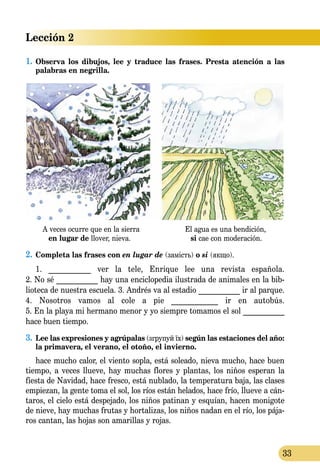 Lección 2
33
1.	Observa los dibujos, lee y traduce las frases. Presta atención a las
pa­labras en negrilla.
A veces ocurre que en la sierra El agua es una bendición,
en lugar de llover, nieva. si cae con moderación.
2.	Completa las frases con en lugar de (замість) o si (якщо).
1. ___________ ver la tele, Enrique lee una revista española.
2. No sé ___________ hay una enciclopedia ilustrada de animales en la bib­
lioteca de nuestra escuela. 3. Andrés va al estadio ___________ ir al parque.
4. Nosotros vamos al cole a pie ____________ ir en autobús.
5. En la playa mi hermano menor y yo siempre tomamos el sol ___________
hace buen tiempo.
3.	 Lee las expresiones y agrúpalas (згрупуй їх) según las estaciones del año:
la primavera, el verano, el otoño, el invierno.
hace mucho calor, el viento sopla, está soleado, nieva mucho, hace buen
tiempo, a veces llueve, hay muchas flores y plantas, los niños esperan la
fiesta de Navidad, hace fresco, está nublado, la temperatura baja, las clases
empiezan, la gente toma el sol, los ríos están helados, hace frío, llueve a cán­
taros, el cielo está despejado, los niños patinan y esquían, hacen monigote
de nieve, hay muchas frutas y hortalizas, los niños nadan en el río, los pája­
ros cantan, las hojas son amarillas y rojas.
 