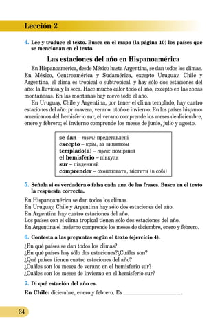 Lección 2
34
4.	Lee y traduce el texto. Busca en el mapa (la página 10) los países que
se mencionan en el texto.
Las estaciones del año en Hispanoamérica
En Hispanoamérica, desde México hasta Argentina, se dan todos los climas.
En México, Centroamérica y Sudamérica, excepto Uruguay, Chile y
Argentina, el clima es tropical o subtropical, y hay sólo dos estaciones del
año: la lluviosa y la seca. Hace mucho calor todo el año, excep­to en las zonas
montañosas. En las montañas hay nieve todo el año.
En Uruguay, Chile y Argentina, por tener el clima templado, hay cuatro
estaciones del año: primavera, verano, otoño e invierno. En los países hispano­
­americanos del hemisferio sur, el verano comprende los meses de diciembre,
enero y febrero; el invierno comprende los meses de junio, julio y agosto.
se dan – тут: представлені
excepto – крім, за винятком
templado(a) – тут: помірний
el hemisferio – півкуля
sur – південний
comprender – охоплювати, містити (в собі)
5.	Señala si es verdadera o falsa cada una de las frases. Busca en el texto
la respuesta correcta.
En Hispanoamérica se dan todos los climas.
En Uruguay, Chile y Argentina hay sólo dos estaciones del año.
En Argentina hay cuatro estaciones del año.
Los países con el clima tropical tienen sólo dos estaciones del año.
En Argentina el invierno comprende los meses de diciembre, enero y febrero.
6.	Contesta a las preguntas según el texto (ejercicio 4).
¿En qué países se dan todos los climas?
¿En qué países hay sólo dos estaciones?¿Cuáles son?
¿Qué países tienen cuatro estaciones del año?
¿Cuáles son los meses de verano en el hemisferio sur?
¿Cuáles son los meses de invierno en el hemisferio sur?
7.	Di qué estación del año es.
En Chile: diciembre, enero y febrero. Es .
 