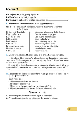 Lección 2
35
En Argentina: junio, julio y agosto. Es .
En España: marzo, abril, mayo. Es .
En Uruguay: septiembre, octubre, noviembre. Es .
8.	Practica con tu compañero de clase según el modelo.
M o d e l o:	 El cielo está despejado. Vamos a descansar a la sombra
	 de los árboles.
El cielo está despejado.	 descansar a la sombra de los árboles
Hace mucho calor.	 (no) patinar en el parque
Hace mucho frío. 	 (no) salir a las montañas
Está helando. 	 estar en la playa
Está nublado. 	 estar en casa y ver la tele
Está soleado.	 hacer monigote de nieve
La temperatura sube.	 ponerse el abrigo y las botas
Llueve a cántaros.	 tirar bolas de nieve
Está nevando. 	 nadar en el río
9.	 Lee los pronósticos del tiempo. Compón el pronóstico para tu región.
1. Barcelona, 22 de agosto. Va a hacer fresco por la mañana y va a hacer
calor por el día. La temperatura máxima va a ser de 30°C. Este fin de sema­
na va a llover por la tarde.
2. Lima, 20 de diciembre. Aquí, en la ciudad, va a hacer mucho frío y va
a estar nublado. Nevará en las montañas. La temperatura va a bajar a 20°C.
3. __________________________________________________________.
10.	 Imagínate que tienes que describir a tu amigo español el tiempo de tu
país. ¿Qué le contarás?
Sugerencias:
• Las estaciones del año en Ucrania.
• El clima de nuestro país.
• El tiempo en invierno (primavera, verano, otoño).
• El pasatiempo habitual en una de las estaciones del año.
Deberes de casa
1.	 Prepárate para practicar en clase según el ejercicio 9.
2.	 Prepárate para describir las estaciones del año en tu región.
 