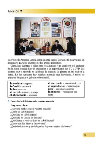 Lección 2
55
interés de la América Latina están en otra pared. Cerca de la pizarra hay un
abecedario para los alumnos de los grados primarios.
Claro, hay pupitres y sillas para los alumnos y un escritorio del profesor.
En la mesa especial hay un ordenador y un reproductor con CD y DVD. Los
usamos muy a menudo en las clases de español. La pizarra ancha está en la
pared. En las ventanas hay muchas macetas muy hermosas. A todos los
alumnos les gusta el gabinete de español.
la revista – журнал
infantil – дитячий
la luz – світло
el cartel – плакат, постер
el abecedario – алфавіт
el escritorio – письмовий стіл
el reproductor – магнітофон
uzar – використовувати
la maceta – горщик із кві-
­­тами
2.	Describe la biblioteca de vuestra escuela.
Sugerencias:
¿Hay una biblioteca en vuestra escuela?
¿Cómo es la biblioteca?
¿Qué hay en la biblioteca?
¿Qué hay en la sala de lectura?
¿Qué libros y revistas hay en la biblioteca?
¿Cómo son los libros y las revistas?
	 ¿Qué diccionarios y enciclopedias hay en vuestra biblioteca?
 