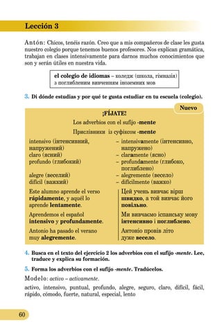 Lección 3
60
Antón: Chicos, tenéis razón. Creo que a mis compañeros de clase les gusta
nuestro colegio porque tenemos buenos profesores. Nos explican gramática,
trabajan en clases intensivamente para darnos muchos conocimientos que
son y serán útiles en nuestra vida.
el colegio de idiomas – коледж (школа, гім­на­зія)
з поглибленим вивченням іноземниx мов
3.	Di dónde estudias y por qué te gusta estudiar en tu escuela (colegio).
¡FÍJATE!
Los adverbios con el sufijo -mente
Прислівники із суфіксом -mente
intensivo (інтенсивний,	 –	 intensivamente (інтенсивно,
напружений)		 напружено)
claro (ясний) 	 –	 claramente (ясно)
profundo (глибокий)	 –	 profundamente (глибоко,
		 поглиблено)
alegre (веселий) 	 –	 alegremente (весело)
difícil (важкий) 	 –	 difícilmente (важко)
Este alumno aprende el verso		 Цей учень вивчає вірш
rápidamente, y aquél lo		 швидко, а той вивчає його	
aprende lentamente.		 повільно.
Aprendemos el español		 Ми вивчаємо іспанську мову
intensivo y profundamente.		 інтенсивно і поглиблено.
Antonio ha pasado el verano		 Антоніо провів літо
muy alegremente.		 дуже весело.
Nuevo
4.	Busca en el texto del ejercicio 2 los adverbios con el sufijo -mente. Lee,
traduce y explica su formación.
5.	Forma los adverbios con el sufijo -mente. Tradúcelos.
Modelo: activo – activamente.
activo, intensivo, puntual, profundo, alegre, seguro, claro, difícil, fácil,
rápido, cómodo, fuerte, natural, especial, lento
 