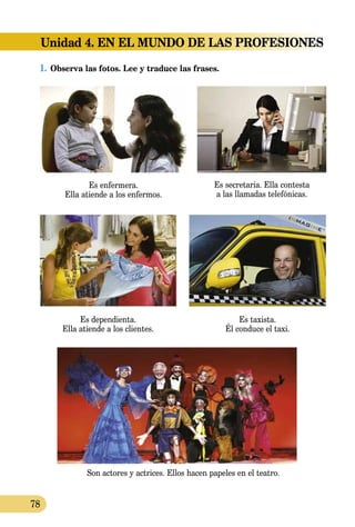78
Unidad 4. EN EL MUNDO DE LAS PROFESIONES
1.	Observa las fotos. Lee y traduce las frases.
Es enfermera.
Ella atiende a los enfermos.
Es secretaria. Ella contesta
a las llamadas telefónicas.
Son actores y actrices. Ellos hacen papeles en el teatro.
Es dependienta.
Ella atiende a los clientes.
Es taxista.
Él conduce el taxi.
 