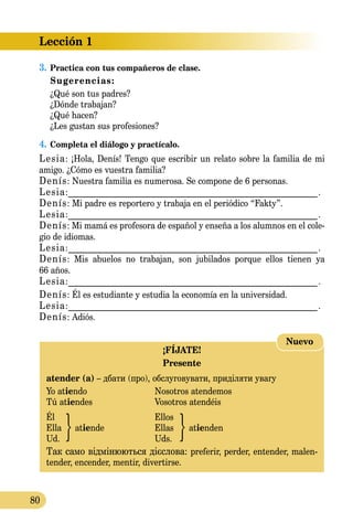 Lección 1
80
3.	Practica con tus compañeros de clase.
Sugerencias:
	 ¿Qué son tus padres?
	 ¿Dónde trabajan?
	 ¿Qué hacen?
	 ¿Les gustan sus profesiones?
4.	Completa el diálogo y practícalo.
Lesia: ¡Hola, Denís! Tengo que escribir un relato sobre la familia de mi
amigo. ¿Cómo es vuestra familia?
Denís: Nuestra familia es numerosa. Se compone de 6 personas.
Lesia:_____________________________________________________________.
Denís: Mi padre es reportero y trabaja en el periódico “Fakty”.
Lesia:_____________________________________________________________.
Denís: Mi mamá es profesora de español y enseña a los alumnos en el cole­
gio de idiomas.
Lesia:_____________________________________________________________.
Denís: Mis abuelos no trabajan, son jubilados porque ellos tienen ya
66 años.
Lesia:_____________________________________________________________.
Denís: Él es estudiante y estudia la economía en la universidad.
Lesia:_____________________________________________________________.
Denís: Adiós.
¡FÍJATE!
Presente
atender (a) – дбати (про), обслуговувати, приділяти увагу
Yo atiendo	 Nosotros atendemos
Tú atiendes	 Vosotros atendéis
Él		 Ellos
Ella	 atiende	 Ellas	 atienden
Ud.		 Uds.
Так само відмінюються дієслова: preferir, perder, entender, malen­
tender, encender, mentir, divertirse.
Nuevo
 