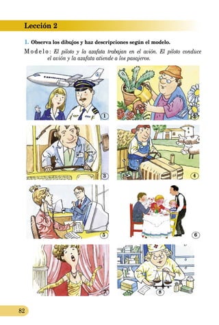 Lección 2
82
1.	Observa los dibujos y haz descripciones según el modelo.
M o d e l o : El piloto y la azafata trabajan en el avión. El piloto conduce
	 el avión y la azafata atiende a los pasajeros.
7
1
3
5
8
2
4
6
 