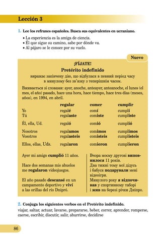 Lección 3
86
1.	Lee los refranes españoles. Busca sus equivalentes en ucraniano.
• La experiencia es la amiga de ciencia.
• Él que sigue su camino, sabe por dónde va.
• Al pájaro se le conoce por su vuelo.
2.	Conjuga los siguientes verbos en el Pretérito indefinido.
viajar, saltar, actuar, lavarse, prepararse, beber, correr, aprender, romperse,
caerse, escribir, discutir, salir, aburrirse, decidirse
Nuevo
¡FÍJATE!
Pretérito indefinido
виражає закінчену дію, що відбулася в певний період часу
в минулому без зв’язку з теперішнім часом.
Вживається зі словами: аyer, anoche, anteayer, anteanoche, el lunes (el
mes, el año) pasado, hace una hora, hace tiempo, hace tres días (meses,
años), en 1994, en abril.
	 regalar	 comer	 cumplir
Yo	 regalé	 comí	 cumplí
Tú	 regalaste	 comiste	 cumpliste
Él, ella, Ud.	 regaló	 comió	 cumplió
Nosotros	 regalamos	 comimos	 cumplimos
Vosotros	 regalasteis	 comisteis	 cumplisteis
Ellos, ellas, Uds.	 regalaron	 comieron	 cumplieron
Ayer mi amigo cumplió 11 años.	 Вчора моєму другові випов-
	 нилося 11 років.
Hace dos semanas mis abuelos 	 Два тижні тому мої дідусь
me regalaron videojuegos.	 і бабуся подарували мені
	 відеоігри.
El año pasado descansé en un 	 Минулого року я відпочи-
campamento deportivo y viví 	 вав у спортивному таборі
a las orillas del río Dnipró.	 і жив на березі річки Дніпро.
 