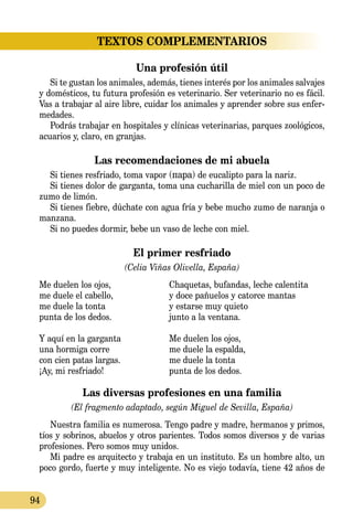94
TEXTOS COMPLEMENTARIOS
Una profesión útil
Si te gustan los animales, además, tienes interés por los animales salvajes
y domésticos, tu futura profesión es veterinario. Ser veterinario no es fácil.
Vas a trabajar al aire libre, cuidar los animales y aprender sobre sus enfer­
medades.
Podrás trabajar en hospitales y clínicas veterinarias, parques zoológicos,
acuarios y, claro, en granjas.
Las recomendaciones de mi abuela
Si tienes resfriado, toma vapor (пара) de eucalipto para la nariz.
Si tienes dolor de garganta, toma una cucharilla de miel con un poco de
zumo de limón.
Si tienes fiebre, dúchate con agua fría y bebe mucho zumo de naranja o
manzana.
Si no puedes dormir, bebe un vaso de leche con miel.
El primer resfriado
(Celia Viñas Olivella, España)
Me duelen los ojos, 	 Chaquetas, bufandas, leche calentita
me duele el cabello,	 y doce pañuelos y catorce mantas
me duele la tonta 	 y estarse muy quieto
punta de los dedos.	 junto a la ventana.
Y aquí en la garganta	 Me duelen los ojos,
una hormiga corre	 me duele la espalda,
con cien patas largas.	 me duele la tonta
¡Ay, mi resfriado!	 punta de los dedos.
Las diversas profesiones en una familia
(El fragmento adaptado, según Miguel de Sevilla, España)
Nuestra familia es numerosa. Tengo padre y madre, hermanos y primos,
tíos y sobrinos, abuelos y otros parientes. Todos somos diversos y de varias
profesiones. Pero somos muy unidos.
Mi padre es arquitecto y trabaja en un instituto. Es un hombre alto, un
poco gordo, fuerte y muy inteligente. No es viejo todavía, tiene 42 años de
 