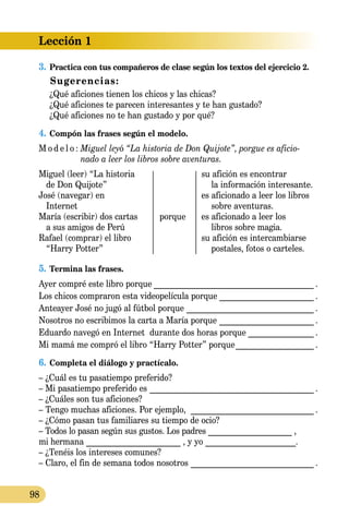 Lección 1
98
3.	Practica con tus compañeros de clase según los textos del ejercicio 2.
Sugerencias:
¿Qué aficiones tienen los chicos y las chicas?
¿Qué aficiones te parecen interesantes y te han gustado?
¿Qué aficiones no te han gustado y por qué?
4.	Compón las frases según el modelo.
M o d e l o :	Miguel leyó “La historia de Don Quijote”, porgue es aficio-
	 nado a leer los libros sobre aventuras.
Miguel (leer) “La historia		 su afición es encontrar
de Don Quijote”			 la información interesante.
José (navegar) en		 es aficionado a leer los libros
Internet			 sobre aventuras.
María (escribir) dos cartas	 porque	 es aficionado a leer los
a sus amigos de Perú			 libros sobre magia.
Rafael (comprar) el libro		 su afición es intercambiarse
“Harry Potter”			 pos­ta­les, fotos o carteles.
5.	Termina las frases.
Ayer compré este libro porque________________________________________ .
Los chicos compraron esta videopelícula porque________________________ .
Anteayer José no jugó al fútbol porque ________________________________ .
Nosotros no escribimos la carta a María porque________________________ .
Eduardo navegó en Internet durante dos horas porque_________________ .
Mi mamá me compró el libro “Harry Potter” porque____________________ .
6.	Completa el diálogo y practícalo.
– ¿Cuál es tu pasatiempo preferido?
– Mi pasatiempo preferido es _________________________________________ .
– ¿Cuáles son tus aficiones?
– Tengo muchas aficiones. Por ejemplo, _______________________________ .
– ¿Cómo pasan tus familiares su tiempo de ocio?
– Todos lo pasan según sus gustos. Los padres _____________________ ,
mi hermana _______________________ , y yo ______________________.
– ¿Tenéis los intereses comunes?
– Claro, el fin de semana todos nosotros_______________________________ .
 