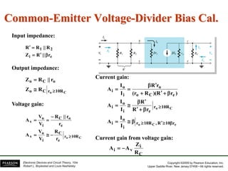Copyright ©2009 by Pearson Education, Inc.
Upper Saddle River, New Jersey 07458 • All rights reserved.
Electronic Devices and Circuit Theory, 10/e
Robert L. Boylestad and Louis Nashelsky
Common-Emitter Voltage-Divider Bias Cal.
Current gain from voltage gain:
Input impedance:
Output impedance:
Voltage gain:
Current gain:
e
i
2
1
r
||
R
Z
R
||
R
R





C
o 10R
r
C
o
o
C
o
R
Z
r
||
R
Z



C
o 10R
r
e
C
i
o
v
e
o
C
i
o
v
r
R
V
V
A
r
r
||
R
V
V
A







e
C
o
C
o
r
10
R
,
10R
r
i
o
i
10R
r
e
i
o
i
e
C
o
o
i
o
i
I
I
A
r
R
R
I
I
A
)
r
R
)(
R
(r
r
R
I
I
A























C
i
v
i
R
Z
A
A 

 