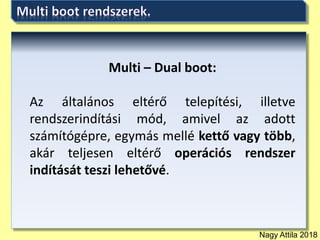 Nagy Attila 2018
Multi – Dual boot:
Az általános eltérő telepítési, illetve
rendszerindítási mód, amivel az adott
számítógépre, egymás mellé kettő vagy több,
akár teljesen eltérő operációs rendszer
indítását teszi lehetővé.
 