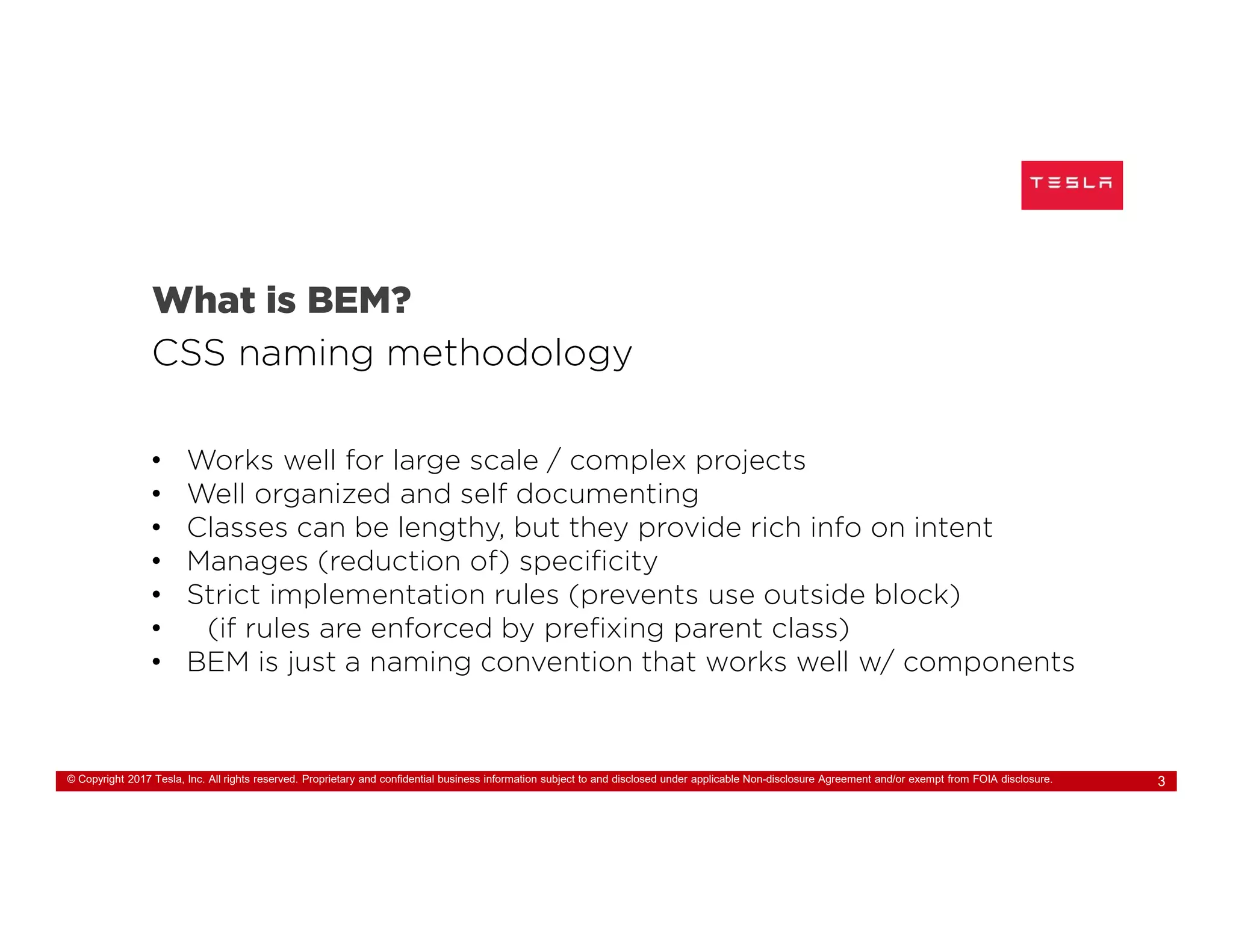 © Copyright 2017 Tesla, Inc. All rights reserved. Proprietary and confidential business information subject to and disclosed under applicable Non-disclosure Agreement and/or exempt from FOIA disclosure. 3
What is BEM?
CSS naming methodology
• Works well for large scale / complex projects
• Well organized and self documenting
• Classes can be lengthy, but they provide rich info on intent
• Manages (reduction of) specificity
• Strict implementation rules (prevents use outside block)
• (if rules are enforced by prefixing parent class)
• BEM is just a naming convention that works well w/ components
 