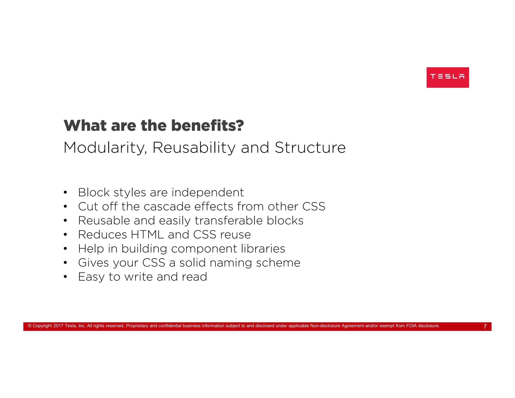 © Copyright 2017 Tesla, Inc. All rights reserved. Proprietary and confidential business information subject to and disclosed under applicable Non-disclosure Agreement and/or exempt from FOIA disclosure. 7
What are the benefits?
Modularity, Reusability and Structure
• Block styles are independent
• Cut off the cascade effects from other CSS
• Reusable and easily transferable blocks
• Reduces HTML and CSS reuse
• Help in building component libraries
• Gives your CSS a solid naming scheme
• Easy to write and read
 