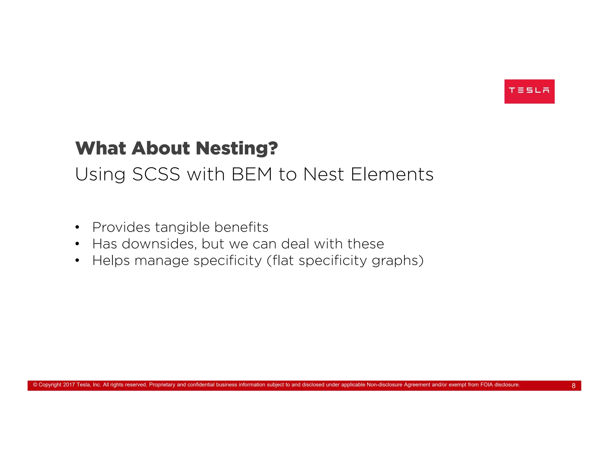 © Copyright 2017 Tesla, Inc. All rights reserved. Proprietary and confidential business information subject to and disclosed under applicable Non-disclosure Agreement and/or exempt from FOIA disclosure. 8
What About Nesting?
Using SCSS with BEM to Nest Elements
• Provides tangible benefits
• Has downsides, but we can deal with these
• Helps manage specificity (flat specificity graphs)
 