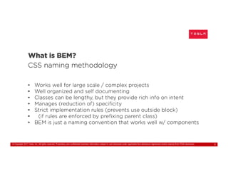 © Copyright 2017 Tesla, Inc. All rights reserved. Proprietary and confidential business information subject to and disclosed under applicable Non-disclosure Agreement and/or exempt from FOIA disclosure. 3
What is BEM?
CSS naming methodology
• Works well for large scale / complex projects
• Well organized and self documenting
• Classes can be lengthy, but they provide rich info on intent
• Manages (reduction of) specificity
• Strict implementation rules (prevents use outside block)
• (if rules are enforced by prefixing parent class)
• BEM is just a naming convention that works well w/ components
 
