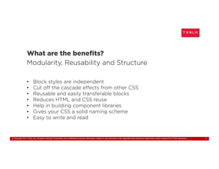 © Copyright 2017 Tesla, Inc. All rights reserved. Proprietary and confidential business information subject to and disclosed under applicable Non-disclosure Agreement and/or exempt from FOIA disclosure. 7
What are the benefits?
Modularity, Reusability and Structure
• Block styles are independent
• Cut off the cascade effects from other CSS
• Reusable and easily transferable blocks
• Reduces HTML and CSS reuse
• Help in building component libraries
• Gives your CSS a solid naming scheme
• Easy to write and read
 