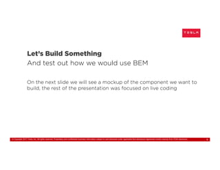 © Copyright 2017 Tesla, Inc. All rights reserved. Proprietary and confidential business information subject to and disclosed under applicable Non-disclosure Agreement and/or exempt from FOIA disclosure. 9
Let’s Build Something
And test out how we would use BEM
On the next slide we will see a mockup of the component we want to
build, the rest of the presentation was focused on live coding
 