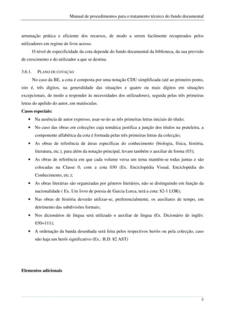 Manual de procedimentos para o tratamento técnico do fundo documental



arrumação prática e eficiente dos recursos, de modo a serem facilmente recuperados pelos
utilizadores em regime de livre acesso.
         O nível de especificidade da cota depende do fundo documental da biblioteca, da sua previsão
de crescimento e do utilizador a que se destina.

3.6.1.     PLANO DE COTAÇÃO
         No caso da BE, a cota é composta por uma notação CDU simplificada (até ao primeiro ponto,
isto é, três dígitos, na generalidade das situações e quatro ou mais dígitos em situações
excepcionais, de modo a responder às necessidades dos utilizadores), seguida pelas três primeiras
letras do apelido do autor, em maiúsculas.
Casos especiais:
    • Na ausência de autor expresso, usar-se-ão as três primeiras letras iniciais do título;
    • No caso das obras em colecções cuja temática justifica a junção dos títulos na prateleira, a
          componente alfabética da cota é formada pelas três primeiras letras da colecção;
    • As obras de referência de áreas específicas do conhecimento (biologia, física, história,
          literatura, etc.), para além da notação principal, levam também o auxiliar de forma (03);
    • As obras de referência em que cada volume versa um tema mantêm-se todas juntas e são
          colocadas na Classe 0, com a cota 030 (Ex. Enciclopédia Visual, Enciclopédia do
          Conhecimento, etc.);
    • As obras literárias são organizadas por géneros literários, não se distinguindo em função da
          nacionalidade ( Ex. Um livro de poesia de Garcia Lorca, terá a cota: 82-1 LOR);
    • Nas obras de história deverão utilizar-se, preferencialmente, os auxiliares de tempo, em
          detrimento das subdivisões formais;
    • Nos dicionários de língua será utilizado o auxiliar de língua (Ex. Dicionário de inglês:
          030=111);
    • A ordenação da banda desenhada será feita pelos respectivos heróis ou pela colecção, caso
          não haja um herói significativo (Ex.: B.D. 82 AST)




Elementos adicionais




                                                                                                      8
 