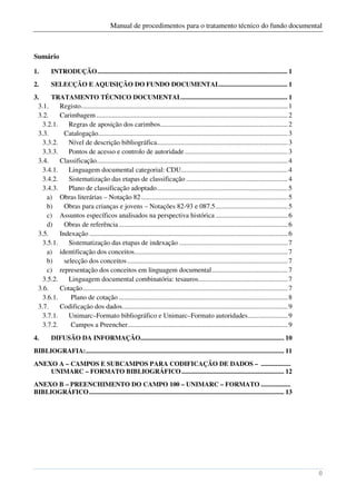Manual de procedimentos para o tratamento técnico do fundo documental



Sumário

1.       INTRODUÇÃO ................................................................................................................... 1
2.       SELECÇÃO E AQUISIÇÃO DO FUNDO DOCUMENTAL......................................... 1
3.     TRATAMENTO TÉCNICO DOCUMENTAL ................................................................ 1
  3.1.    Registo ........................................................................................................................ 1
  3.2.    Carimbagem ............................................................................................................... 2
   3.2.1.     Regras de aposição dos carimbos.......................................................................... 2
  3.3.      Catalogação.............................................................................................................. 3
   3.3.2.     Nível de descrição bibliográfica............................................................................ 3
   3.3.3.     Pontos de acesso e controlo de autoridade ............................................................ 3
  3.4.    Classificação............................................................................................................... 4
   3.4.1.     Linguagem documental categorial: CDU.............................................................. 4
   3.4.2.     Sistematização das etapas de classificação ........................................................... 4
   3.4.3.     Plano de classificação adoptado ............................................................................ 5
     a) Obras literárias – Notação 82 ..................................................................................... 5
     b)     Obras para crianças e jovens – Notações 82-93 e 087.5 .......................................... 5
     c) Assuntos específicos analisados na perspectiva histórica .......................................... 6
     d)     Obras de referência .................................................................................................. 6
  3.5.    Indexação ................................................................................................................... 6
   3.5.1.     Sistematização das etapas de indexação ............................................................... 7
     a) identificação dos conceitos......................................................................................... 7
     b)     selecção dos conceitos ............................................................................................. 7
     c) representação dos conceitos em linguagem documental ............................................ 7
   3.5.2.     Linguagem documental combinatória: tesauros.................................................... 7
  3.6.    Cotação ....................................................................................................................... 7
   3.6.1.      Plano de cotação .................................................................................................. 8
  3.7.    Codificação dos dados ................................................................................................ 9
   3.7.1.     Unimarc–Formato bibliográfico e Unimarc–Formato autoridades ....................... 9
   3.7.2.      Campos a Preencher............................................................................................. 9
4.       DIFUSÃO DA INFORMAÇÃO....................................................................................... 10
BIBLIOGRAFIA: ........................................................................................................................ 11
ANEXO A – CAMPOS E SUBCAMPOS PARA CODIFICAÇÃO DE DADOS – ..................
    UNIMARC – FORMATO BIBLIOGRÁFICO .............................................................. 12
ANEXO B – PREENCHIMENTO DO CAMPO 100 – UNIMARC – FORMATO ..................
BIBLIOGRÁFICO ...................................................................................................................... 13




                                                                                                                                               0
 