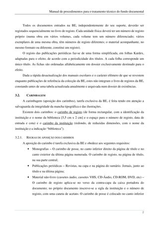 Manual de procedimentos para o tratamento técnico do fundo documental



         Todos os documentos entrados na BE, independentemente do seu suporte, deverão ser
registados sequencialmente no livro de registo. Cada unidade física deverá ter um número de registo
próprio (numa obra em vários volumes, cada volume tem um número diferenciado; vários
exemplares de uma mesma obra, têm números de registo diferentes; o material acompanhante, no
mesmo formato ou diferente, constitui um registo).
         O registo das publicações periódicas faz-se de uma forma simplificada, em folhas Kardex,
adaptadas para o efeito, de acordo com a periodicidade dos títulos. A cada folha corresponde um
único título. As fichas são ordenadas alfabeticamente em dossier exclusivamente destinado para o
efeito.
         Dada a rápida desactualização dos manuais escolares e o carácter efémero de que se revestem
enquanto publicações de referência da colecção da BE, estes não integram o livro de registos da BE,
constando antes de uma tabela actualizada anualmente e arquivada num dossier de existências.

3.2.       CARIMBAGEM
         A carimbagem (aposição dos carimbos), tarefa exclusiva da BE, é feita tendo em atenção a
salvaguarda da integridade da mancha tipográfica e das ilustrações.
         Existem dois carimbos: o carimbo de registo (de forma rectangular, com a identificação da
instituição e o nome da biblioteca [5,5 cm x 2 cm] e o espaço para o número de registo, data de
entrada e cota) e o carimbo da instituição (redondo, de reduzidas dimensões, com o nome da
instituição e a indicação “biblioteca”).

3.2.1.     REGRAS DE APOSIÇÃO DOS CARIMBOS
         A aposição do carimbo é tarefa exclusiva da BE e obedece aos seguintes requisitos:
            •   Monografias – O carimbo de posse, no canto inferior direito da página de título e no
                canto exterior da última página numerada. O carimbo de registo, na página de título,
                na sua parte central;
            •   Publicações periódicas – Revistas, na capa e na página do sumário. Jornais, junto ao
                título e na última página;
            •   Material não-livro (cassetes áudio, cassetes VHS, CD-Áudio, CD-ROM, DVD, etc) –
                O carimbo de registo aplica-se no verso da contra-capa da caixa portadora do
                documento; no próprio documento inscreve-se a sigla da instituição e o número de
                registo, com uma caneta de acetato. O carimbo de posse é colocado no canto inferior




                                                                                                  2
 