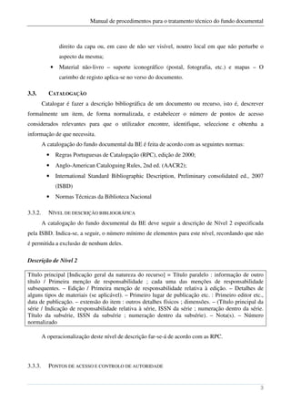 Manual de procedimentos para o tratamento técnico do fundo documental



                    direito da capa ou, em caso de não ser visível, noutro local em que não perturbe o
                    aspecto da mesma;
               •    Material não-livro – suporte iconográfico (postal, fotografia, etc.) e mapas – O
                    carimbo de registo aplica-se no verso do documento.

3.3.       CATALOGAÇÃO
         Catalogar é fazer a descrição bibliográfica de um documento ou recurso, isto é, descrever
formalmente um item, de forma normalizada, e estabelecer o número de pontos de acesso
considerados relevantes para que o utilizador encontre, identifique, seleccione e obtenha a
informação de que necessita.
         A catalogação do fundo documental da BE é feita de acordo com as seguintes normas:
           •       Regras Portuguesas de Catalogação (RPC), edição de 2000;
           •       Anglo-American Cataloguing Rules, 2nd ed. (AACR2);
           •       International Standard Bibliographic Description, Preliminary consolidated ed., 2007
                   (ISBD)
           •       Normas Técnicas da Biblioteca Nacional

3.3.2.     NÍVEL DE DESCRIÇÃO BIBLIOGRÁFICA
         A catalogação do fundo documental da BE deve seguir a descrição de Nível 2 especificada
pela ISBD. Indica-se, a seguir, o número mínimo de elementos para este nível, recordando que não
é permitida a exclusão de nenhum deles.

Descrição de Nível 2

Título principal [Indicação geral da natureza do recurso] = Título paralelo : informação de outro
título / Primeira menção de responsabilidade ; cada uma das menções de responsabilidade
subsequentes. – Edição / Primeira menção de responsabilidade relativa à edição. – Detalhes de
alguns tipos de materiais (se aplicável). – Primeiro lugar de publicação etc. : Primeiro editor etc.,
data de publicação. – extensão do item : outros detalhes físicos ; dimensões. – (Título principal da
série / Indicação de responsabilidade relativa à série, ISSN da série ; numeração dentro da série.
Título da subsérie, ISSN da subsérie ; numeração dentro da subsérie). – Nota(s). – Número
normalizado

         A operacionalização deste nível de descrição far-se-á de acordo com as RPC.



3.3.3.     PONTOS DE ACESSO E CONTROLO DE AUTORIDADE


                                                                                                     3
 