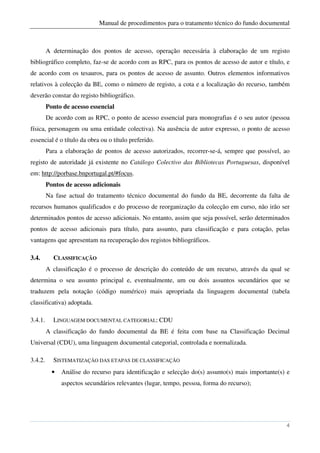 Manual de procedimentos para o tratamento técnico do fundo documental



         A determinação dos pontos de acesso, operação necessária à elaboração de um registo
bibliográfico completo, faz-se de acordo com as RPC, para os pontos de acesso de autor e título, e
de acordo com os tesauros, para os pontos de acesso de assunto. Outros elementos informativos
relativos à colecção da BE, como o número de registo, a cota e a localização do recurso, também
deverão constar do registo bibliográfico.
         Ponto de acesso essencial
         De acordo com as RPC, o ponto de acesso essencial para monografias é o seu autor (pessoa
física, personagem ou uma entidade colectiva). Na ausência de autor expresso, o ponto de acesso
essencial é o título da obra ou o título preferido.
         Para a elaboração de pontos de acesso autorizados, recorrer-se-á, sempre que possível, ao
registo de autoridade já existente no Catálogo Colectivo das Bibliotecas Portuguesas, disponível
em: http://porbase.bnportugal.pt/#focus.
         Pontos de acesso adicionais
         Na fase actual do tratamento técnico documental do fundo da BE, decorrente da falta de
recursos humanos qualificados e do processo de reorganização da colecção em curso, não irão ser
determinados pontos de acesso adicionais. No entanto, assim que seja possível, serão determinados
pontos de acesso adicionais para título, para assunto, para classificação e para cotação, pelas
vantagens que apresentam na recuperação dos registos bibliográficos.

3.4.       CLASSIFICAÇÃO
         A classificação é o processo de descrição do conteúdo de um recurso, através da qual se
determina o seu assunto principal e, eventualmente, um ou dois assuntos secundários que se
traduzem pela notação (código numérico) mais apropriada da linguagem documental (tabela
classificativa) adoptada.

3.4.1.     LINGUAGEM DOCUMENTAL CATEGORIAL: CDU
         A classificação do fundo documental da BE é feita com base na Classificação Decimal
Universal (CDU), uma linguagem documental categorial, controlada e normalizada.

3.4.2.     SISTEMATIZAÇÃO DAS ETAPAS DE CLASSIFICAÇÃO
           •   Análise do recurso para identificação e selecção do(s) assunto(s) mais importante(s) e
               aspectos secundários relevantes (lugar, tempo, pessoa, forma do recurso);




                                                                                                   4
 
