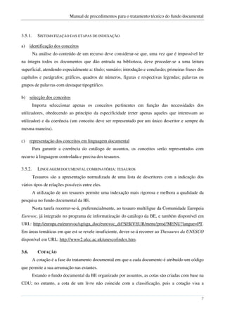 Manual de procedimentos para o tratamento técnico do fundo documental



3.5.1.     SISTEMATIZAÇÃO DAS ETAPAS DE INDEXAÇÃO

a)     identificação dos conceitos
         Na análise do conteúdo de um recurso deve considerar-se que, uma vez que é impossível ler
na íntegra todos os documentos que dão entrada na biblioteca, deve proceder-se a uma leitura
superficial, atendendo especialmente a: título; sumário; introdução e conclusão; primeiras frases dos
capítulos e parágrafos; gráficos, quadros de números, figuras e respectivas legendas; palavras ou
grupos de palavras com destaque tipográfico.

b) selecção dos conceitos
         Importa seleccionar apenas os conceitos pertinentes em função das necessidades dos
utilizadores, obedecendo ao princípio da especificidade (reter apenas aqueles que interessam ao
utilizador) e da coerência (um conceito deve ser representado por um único descritor e sempre da
mesma maneira).

c)     representação dos conceitos em linguagem documental
         Para garantir a coerência do catálogo de assuntos, os conceitos serão representados com
recurso à linguagem controlada e precisa dos tesauros.

3.5.2.     LINGUAGEM DOCUMENTAL COMBINATÓRIA: TESAUROS
         Tesauros são a apresentação normalizada de uma lista de descritores com a indicação dos
vários tipos de relações possíveis entre eles.
         A utilização de um tesauros permite uma indexação mais rigorosa e melhora a qualidade da
pesquisa no fundo documental da BE.
         Nesta tarefa recorrer-se-á, preferencialmente, ao tesauro multiligue da Comunidade Europeia
Eurovoc, já integrado no programa de informatização do catálogo da BE, e também disponível em
URL: http://europa.eu/eurovoc/sg/sga_doc/eurovoc_dif!SERVEUR/menu!prod!MENU?langue=PT.
Em áreas temáticas em que est se revele insuficiente, dever-se-á recorrer ao Thesauros da UNESCO
disponível em URL: http://www2.ulcc.ac.uk/unesco/index.htm.

3.6.       COTAÇÃO
         A cotação é a fase do tratamento documental em que a cada documento é atribuído um código
que permite a sua arrumação nas estantes.
         Estando o fundo documental da BE organizado por assuntos, as cotas são criadas com base na
CDU; no entanto, a cota de um livro não coincide com a classificação, pois a cotação visa a


                                                                                                   7
 