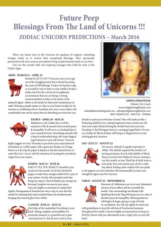 8 • B E - March 2016
Future Peep
Blessings From The Land of Unicorns !!!
ZODIAC UNICORN PREDICTIONS – March 2016
ASHNA DDHANNAK
Holistic Life Coach
www.enlighteninglifestyle.com
ashnaddhannak3@gmail.com , ashna@enlighteninglifestyle.com
0091-9920933226 : 0097150 - 5294836
ARIES - MARCH 21 – APRIL 19
Breathe & LET IT GO !!! Unicorns warn you to get
out of the struggling mind that is slowly becoming
the cause of Self Sabotage. It takes two hands to clap,
so it would be wise to listen to your intellect & take a
reality check for the current set of unpleasant
circumstances that you are facing. A strong
recommendation to listen to the advice of the
authority figure / elders in the family for that much needed peace &
relief. Wearing a purple turban or a hat on your head everyday for 20
minutes or meditating with an Amethyst near your crown chakra will
considerably ease out the issues that are disturbing you from the core.
TAURUS - APRIL 20 – MAY 20
Meditation is the Golden Key to all the
mysteries of life & assured route towards peace
& tranquillity. It will serve as a healing balm to
your wounds & hurts. Nourishing yourself with
a deep & undisturbed sleep will create Magical
improvements in your self esteem. Unicorns
highly suggest on every Thursday to pen down your expectations &
frustrations in a yellow paper with a green pen & place an Orange
flower on it & wrap the paper & dispose it into the natural forms of
water like river / sea etc with the intention of vacating the unresolved
Anger from your system.
GEMINI - MAY 21 – JUNE 20
FAKE IT TILL YOU MAKE IT should be your
mantra for this month. Act & feel cheerful &
peppy to make these energies settled & be a part of
your system. Cut the old unwanted cords that
bring you misery. Clear & Shield your energies by
burning Camphor incenses in your space.
Unicorns highly recommend to include Red
Apples, Pomegranate & Strawberries twice a day in your diet this
month for attaining that much needed balance & simultaneously
bringing that internal glow from within.
CANCER - JUNE 21 – JULY 22
First Rule of the Leadership: Everything is your
Fault. Taking complete accountability of a
particular situation is a powerful way to gain
command over it. Ask all your circle of close
friends to assist you in the hour of need. They will surely act like a
Protecting shield for you. Asking forgiveness from a loved one will
clear your major blocks & bring the twinkle back into your eyes.
Donating 11 Red Shringaar items to a young girl aged below 10 years
on a Friday for Eleven Fridays will bring in a Magical twist in your
existing gloomy situation.
LEO - JULY 23 – AUGUST 22
For success, Attitude is equally important as
Ability. The attitude required this month is of
having persistence & rock solid stability of Mind.
Keep a record of any Flashes & Visions coming to
you this month, as your Third Eye & Sixth Sense is
at its peak. Save every penny you can for a rainy
day ahead. Feeding water soaked with rose petals
to the pigeons on every Saturday will immeasurably increase your
strength & vigour says the Unicorns.
VIRGO - AUGUST 23 – SEPTEMBER 22
Moments of Celebrations are on its way. Substantial
amount of your efforts will be rewarded this
month. Your surroundings are blessed with
Sparkling Heavenly Zing that keeps you in a state of
absolute peace & tranquillity. Old acquaintances
will forgive & forget, giving a scope of lovely
re-conciliation. You will out rightly be awestruck
with gratefulness in your life with lots of Touchwood moments
throughout this month. Unicorns highly recommend you to keep an
Evil Eye Charm with you, alternatively wear a Tiger’s Eye on your left
hand.
When our hearts turn to the Unicorns for guidance & support, something
changes inside us to receive their exceptional blessings. Their spectacular
premonitions & extra sensory perceptions bring in phenomenal results in our lives.
Let’s see this month what awe-inspiring messages they hold for each of the
Zodiac Signs.
 