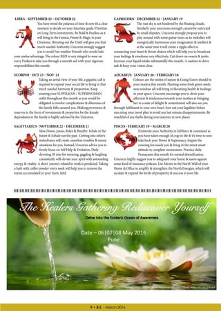 9 • B E - March 2016
CAPRICORN - DECEMBER 22 – JANUARY 19
The vast sky is not hindered by the floating clouds.
Similarly your enormous strength cannot be restricted
by small disputes. Unicorns strongly propose you to
play around with some guitar tunes as its melodies will
energetically harmonise your imagination & intellect &
at the same time it will create a ripple effect in
connecting your heart & throat chakra which will help you to broadcast
your feelings & emotions very effectively. Cut down on sweets & junks.
Increase your liquid intake substantially this month. A caution to drive
safe & keep your vision clear.
AQUARIUS - JANUARY 20 – FEBRUARY 18
Colours are the smiles of nature & Going Green should be
your mantra this month. Planting some fresh green seeds
near window sill will bring in blooming health & healings
in your space. Unicorns encourage you to show your
affection & tenderness towards your mother as bringing
her in a state of delight & contentment will also see you
through fulfilment in your own heart. Sort out your legalities before
executing your travel plan to avoid any last minute disappointments. Be
watchful of any thefts during your journey in new places
PISCES - FEBRUARY 19 – MARCH 20
Exuberate your Authority in full force & command as
you have taken enough of crap in life & it’s time to now
take back your Power & Supremacy. Inspire the
cunning fox inside you & bring in the street smart
attitude in complete momentum. Practice daily
Pranayama this month for mental detoxification.
Unicorns highly suggest you to safeguard your home & assets against
some kind of insurance policies. Use Mirror in the North Wall of your
Home & Office to amplify & strengthen the North Energies, which will
escalate & expand the levels of prosperity & success in your life.
LIBRA - SEPTEMBER 23 – OCTOBER 22
You have stood the patience of time & now it’s a clear
moment to decide on your futuristic goals. Prioritize
on Long Term investments. Be Bold & Fearless as it
will bring in the Genius, Power & Magic to your
Charisma. Shouting out the Truth will give you that
much needed Authority. Unicorns strongly suggest
you to avoid Fair weather Friends who would take
your undue advantage. The colour RED is very integral to wear on
every Fridays to take you through a smooth sail with your vigorous
responsibilities this month.
SCORPIO - OCT 23 – NOV 21
Taking an aerial view of your life, a gigantic call is
required to expand your social life to bring in that
much needed harmony & proportion. Keep
wearing your SUPERMAN / SUPERWOMAN
outfit throughout this month as you would be
obligated to resolve complications & dilemmas of
the family folks around you. Making provisions &
reserves in the form of investments & properties for the female
dependants in the family is highly advised by the Unicorns.
SAGITTARIUS - NOVEMBER 22 – DECEMBER 21
Slow Down, pause, Relax & Breathe. Inhale in the
future & Exhale out the past. Getting into other’s
melodrama will create countless troubles & messy
situations for you. Instead, Unicorns advice you to
firmly focus on Self Help & Evolution. Daily
devoting 20 min for rejoicing, giggling & laughing
consistently will elevate your spirit with astounding
energy & vitality. A short journey related to work is predicted. Taking
a bath with coffee powder every week will help you to remove the
toxins accumulated in your Auric field.
 