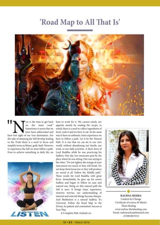 10 • B E - March 2016
'Road Map to All That Is'
RACHNA MEHRA
Catalyst for Change
Certificate of science & Master
Theta Healing
www.rachna-thetahealing.com
Email: mehrarachna@hotmail.com
+919810019312
"N
ow is the time to get back
on the main road."
Sometimes it seems that we
have been sidetracked and
have lost sight of our true destination. For
the sake of attaining the Self develop leading
to the Truth there is a need to focus and
simplify terms as blame, guilt, fault. However
to experience the Self we must follow a path.
Even to achieve something in daily life, we
have to work for it. We cannot satisfy our
appetite merely by reading the recipe, to
satisfy there is a need to collect ingredients of
food, cook it and we have to eat. In the same
way to have an authentic inner experience we
have to follow a path. Let it be the Natural
Path. It is one that we can do in our own
world, without abandoning our family, our
work, or our daily activities. A short story of
Lord Buddha while he was practicing his
Sadhna. One day two musicians pass by the
place where he was sitting. One was saying to
the other, "Do not tighten the strings of your
instrument too much or they will break. Do
not keep them loose too or they will produce
no sound at all. Follow the Middle path."
These words hit Lord Buddha with great
force. Immediately, he gave up his severe
Sadhna and began to follow an easy and
natural one. Being on this natural path the
Self is seen. It brings inner experience,
removes worries, our understanding of
internal and external things become sharper.
And Meditation is a natural Sadhna. It's
Universal. Follow the Road Map to the
Divine, be patient and committed. Success is
Your Way.
A Complete Path. Embark on.
 