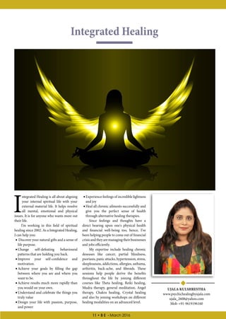 11 • B E - March 2016
Integrated Healing
UJALA KULSHRESTHA
www.psychichealingbyujala.com
ujala_2608@yahoo.com
Mob-+91-9619196160
I
ntegrated Healing is all about aligning
your internal spiritual life with your
external material life. It helps resolve
all mental, emotional and physical
issues. It is for anyone who wants more out
their life.
I’m working in this field of spiritual
healing since 2002. As a Integrated Healing,
I can help you:
•• Discover your natural gifts and a sense of
life purpose.
•• Change self-defeating behavioural
patterns that are holding you back.
•• Improve your self-confidence and
motivation.
•• Achieve your goals by filling the gap
between where you are and where you
want to be.
•• Achieve results much more rapidly than
you would on your own.
•• Understand and celebrate the things you
truly value
•• Design your life with passion, purpose,
and power
•• Experience feelings of incredible lightness
and joy
•• Heal all chronic ailments successfully and
give you the perfect sense of health
through alternative healing therapies.
Since feelings and thoughts have a
direct bearing upon one's physical health
and financial well-being too, hence, I’ve
been helping people to come out of financial
crisisandtheyaremanagingtheirbusinesses
and jobs efficiently.
My expertise include healing chronic
deseases like cancer, partial blindness,
psoriasis, panic attacks, hypertension, stress,
sleeplessness, addictions, allergies, asthama,
arthiritis, back-ache, and fibroids. These
sessions help people derive the benefits
throughout the life by joining different
courses like Theta healing, Reiki healing,
Mudra therapy, general meditation, Angel
therapy, Chakra healing, Crystal healing
and also by joining workshops on different
healing modalities on an advanced level.
 