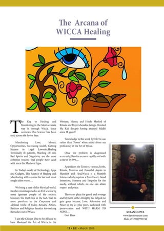 13 • B E - March 2016
The Arcana of
WICCA Healing
KIRAN GUPTA
www.tarottreasure.com
Mob-+91 9819993742
T
he Key to Healing and
Manifesting in the Most accurate
way is through Wicca. Since
centuries, this Science has been
used across the Seven Seas.
Manifesting Love, Money,
Opportunities, Increasing wealth, Getting
Success in Legal Lawsuits,Healing
Terminally ill patients, Warding off evil,
Bad Spirits and Negativity are the most
common reasons that people have dealt
with since the Medieval Ages.
In Today’s world of Technology, Apps
and Gadgets, This Science of Healing and
Manifesting still remains the last and most
sought after resort….
We being a part of this Mystical world,
its often misinterpreted as an Evil science by
some ignorant people of the society,
however, the truth lies in the fact, that its
most prevelant in the Corporate and
Medical world of today, Besides, Artists,
Bankers and Religious fanatics too seeking
Remedies out of Wicca.
I am the Chosen One to be Blessed to
have Mastered the Art of Wicca in the
Western, Islamic and Hindu Method of
Rituals and Prayers besides, being a Devoted
Ma Kali disciple having attained Siddhi
since 18 years!!
‘Knowledge’ is the word I prefer to use
rather than ‘Power’ when asked about my
proficiency in the Art of Wicca.
Once the problem is diagonised
accurately, Results are seen rapidly and with
a rate of 99.99%....
Apart from the Taweezs, various, herbs,
Rituals, Mantras and Powerful Aayats to
Manifest and Heal,Wicca is a Humble
Science which requires a Pure Heart, Good
Intentions, Honesty and Empathy for the
needy, without which, no one can attain
respect and peace.
Theres no place for greed and revenge
and My faith in the Almighty has helped me
gain great success, Love, Adoration and
Peace in my 21 plus years, dedicated with
perseverance and WITH HARM TO
NONE….
God Bless
 