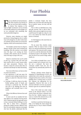 16 • B E - March 2016
Fear Phobia
PAULOMI PANDIT
F
ear is an inbuilt survival mechanism.
Like other emotions, the intensity of
fear can vary from mild to medium,
or intense. Fear response, or the
‘fight-or-flight’ mechanism can be activated
in our bodies whenever we sense danger or if
we are confronted with something that
seems potentially dangerous.
However, many situations are simply
perceived as being dangerous but in reality
may not be dangerous. In other words, these
are symbolic stressors which can activate fear
response, which can be unnecessary at times.
For example, a person may see a dog at a
distance and get scared, starts sweating and
trembling. Now this reaction is not needed
since the dog is not causing any harm
currently. (This reaction may be necessary
only if the dog is trying to bite you).
However sometimes fear can be useful
as well. E.g. A person who can’t swim and
feels scared to dive in a pool, ensures safety
and takes precautions. However, fears
become a reason for concern when they are
persistent and disrupt our daily functioning.
Now most of the times, our fears are due
to certain associations –
•• Past experiences: A girl may panic the
moment it starts raining, because she was
held up at a place for 2 days due to heavy
rains.
•• Learning: A child may observe his elder
brother getting scared of lizards and
reacting in a particular way. The child
may pick it up, thinking this must be
dangerous and eventually learn to feel
scared.
What is the difference between fears and
phobias?
In most cases for an outsider the fears
may appear to be irrational, but the person
who is experiencing the fear generally seems
to have a rationale behind holding on to the
fear. This is where from a therapeutic
perspective phobia becomes different from
fears. For most phobic responses even people
who have the phobia understand that the
phobia is irrational. People who have
phobias may even know that what they feel
has no specific reason, but they still feel
petrified!
Fear is when an individual sees a dog
and gets nervous. One is said to have a
phobia, when a person might not even enter
a park because he might see a dog. In a way
it is a very intense fear which the person
knows is irrational.
So what happens in the mind when we
feel fear or phobia?
We are aware that, stimulus creates
response. What we need to know is that
there is an internal world between stimulus
and response. This internal world is unique
to each of us and this determines the kind
of response we give to the stimulus. That is
why, not all of us are scared of dogs, snakes,
lizards, etc.
Let us take an example from a case: A
woman jumped and screamed every time
she saw a cockroach. She knew the
cockroach couldn’t harm her, but she
reacted that way automatically and felt very
scared.
During a therapy session (based on
integration of Hypnotherapy & NLP), she
realised that in her mind, the cockroach is
enlarged and becomes as tall as a five storey
building who is coming closer to eat her!
Her response was appropriate for her
imagination. However, this story in the
internal world din’t serve her any purpose.
Instead, it gave her an undesired response.
Now, if the mind can create creepy
stories in the internal world, it can also
convert those into funny or pleasant ones.
Since the fear / phobia response in most
cases is a result of the internal story, as the
story changes so does the response.
And that is exactly how the therapy can
help, i.e by helping the client change this
internal story in a way in which it benefits
the client.
 