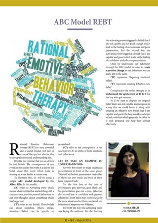 17 • B E - March 2016
ABC Model REBT
MISBA SHAH
+91- 9930808473
R
ational Emotive Behaviour
therapy (REBT) is a very powerful
and a useful model; not just in
terms of therapy but also for day
to day application and understanding life.
It holds the premise that we are driven
by our beliefs. The consequences of any
event are not due to the event; it is due to the
belief about that event which leads to
making us act or feel in a certain way.
To illustrate this, we will be using a
simple ABC model developed by Dr.
Albert Ellis. In this model:
(‘A’) refers to Activating event which
means whatever it is that started things off: a
circumstance, another person’s behaviour or
our own thoughts about something which
has happened.
(‘B’) refers to our beliefs. These beliefs
can about ourselves, others, things,
situation. Beliefs can be specific or
generalised.
(‘C’) refers to the consequence i.e our
reaction to (A) in terms of both emotions
and behaviours
LET US TAKE AN EXAMPLE TO
UNDERSTAND THIS:
Say two boys have to make individual
presentations in front of the same group.
This will be the first presentation that either
of them has ever made and both of them
have prepared well.
Yet the first boy at the time of
presentation gets nervous, goes blank and
his presentation goes for a toss. Whereas,
the second boy is confident and presents
effectively.. Both these boys were in exactly
the same situations but their emotional and
behavioural response was different.
For both the boys the activating event
was facing the audience. For the first boy
the activating event triggered a belief that I
am not capable and not good enough which
lead to the feeling of nervousness and poor
presentation. For the second boy the
activating event triggered a belief that I am
capable and good which leads to the feeling
of confidence and effective presentation.
Once we understand our behaviour
through the ABC model, in order to create
a positive change in our behaviour we can
add a DE to the same.
(‘D’) represents Disputing irrational
beliefs
(‘E’) represents creating Effective new
belief
Going back to the earlier example let us
understand the application of D & E for
the boy who got nervous.
So if we were to dispute the original
belief that I am not capable and not good in
a way that we could break it along with
creating an effective new belief that I am
capable and good, the boy would now begin
to feel confident which given the fact that he
is well prepared will help him deliver
effectively.
 